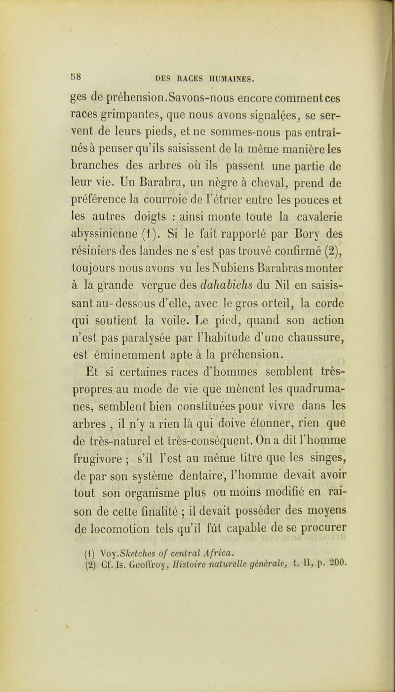 ges de préhension.Savons-nous encore comment ces races grimpantes, que nous avons signalçes, se ser- vent de leurs pieds, et ne sommes-nous pas entraî- nés à penser qu'ils saisissent de la même manière les branches des arbres où ils passent une partie de leur vie. Un Barabra, un nègre à cheval, prend de préférence la courroie de l'étrier entre les pouces et les autres doigts : ainsi monte toute la cavalerie abyssinienne (1). Si le fait rapporté par Bory des résiniers des landes ne s'est pas trouvé confirmé (2), toujours nous avons vu les Nubiens Barabras monter à la grande vergue des dahabiehs du Nil en saisis- sant au-dessous d'elle, avec le gros orteil, la corde qui soutient la voile. Le pied, quand son action n'est pas paralysée par l'habitude d'une chaussure, est éminemment apte à la préhension. Et si certaines races d'hommes semblent très- propres au mode de vie que mènent les quadruma- nes, semblent bien constituées pour vivre dans les arbres , il n'y a rien là qui doive étonner, rien que de très-naturel et très-conséquent. On a dit l'homme frugivore ; s'il l'est au même titre que les singes, de par son système dentaire, l'homme devait avoir tout son organisme plus ou moins modifié en rai- son de cette finalité ; il devait posséder des moyens de locomotion tels qu'il fût capable de se procurer (\) Yoy.Sketches of central Africa.