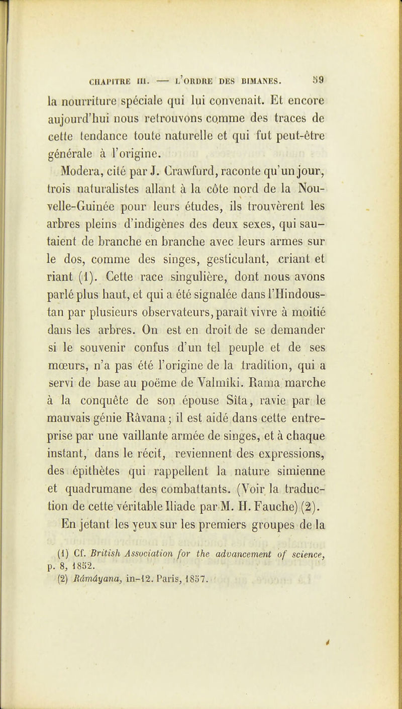 la nourriture spéciale qui lui convenait. Et encore aujourd'hui nous retrouvons comme des traces de cette tendance toute naturelle et qui fut peut-être générale à l'origine. Modéra, cité par J. Crawfurd, raconte qu'un jour, trois naturalistes allant à la côte nord de la Nou- velle-Guinée pour leurs études, ils trouvèrent les arbres pleins d'indigènes des deux sexes, qui sau- taient de branche en branche avec leurs armes sur le dos, comme des singes, gesticulant, criant et riant (1). Cette race singulière, dont nous avons parlé plus haut, et qui a été signalée dans l'Hindous- tan par plusieurs observateurs, parait vivre à moitié dans les arbres. On est en droit de se demander si le souvenir confus d'un tel peuple et de ses mœurs, n'a pas été l'origine de la tradition, qui a servi de base au poëme de Valmiki. Rama marche à la conquête de son épouse Sîta, ravie par le mauvais génie Râvana ; il est aidé dans cette entre- prise par une vaillante armée de singes, et à chaque instant, dans le récit, reviennent des expressions, des épithètes qui rappellent la nature simienne et quadrumane des combattants. (Voir la traduc- tion de cette véritable Iliade par M. H. Fauche) (2). En jetant les yeux sur les premiers groupes de la (1) Cf. British Association for the advancement of science, p. 8, 1852. (2) Râmâyana, in-i2. F'aris, 1857. é