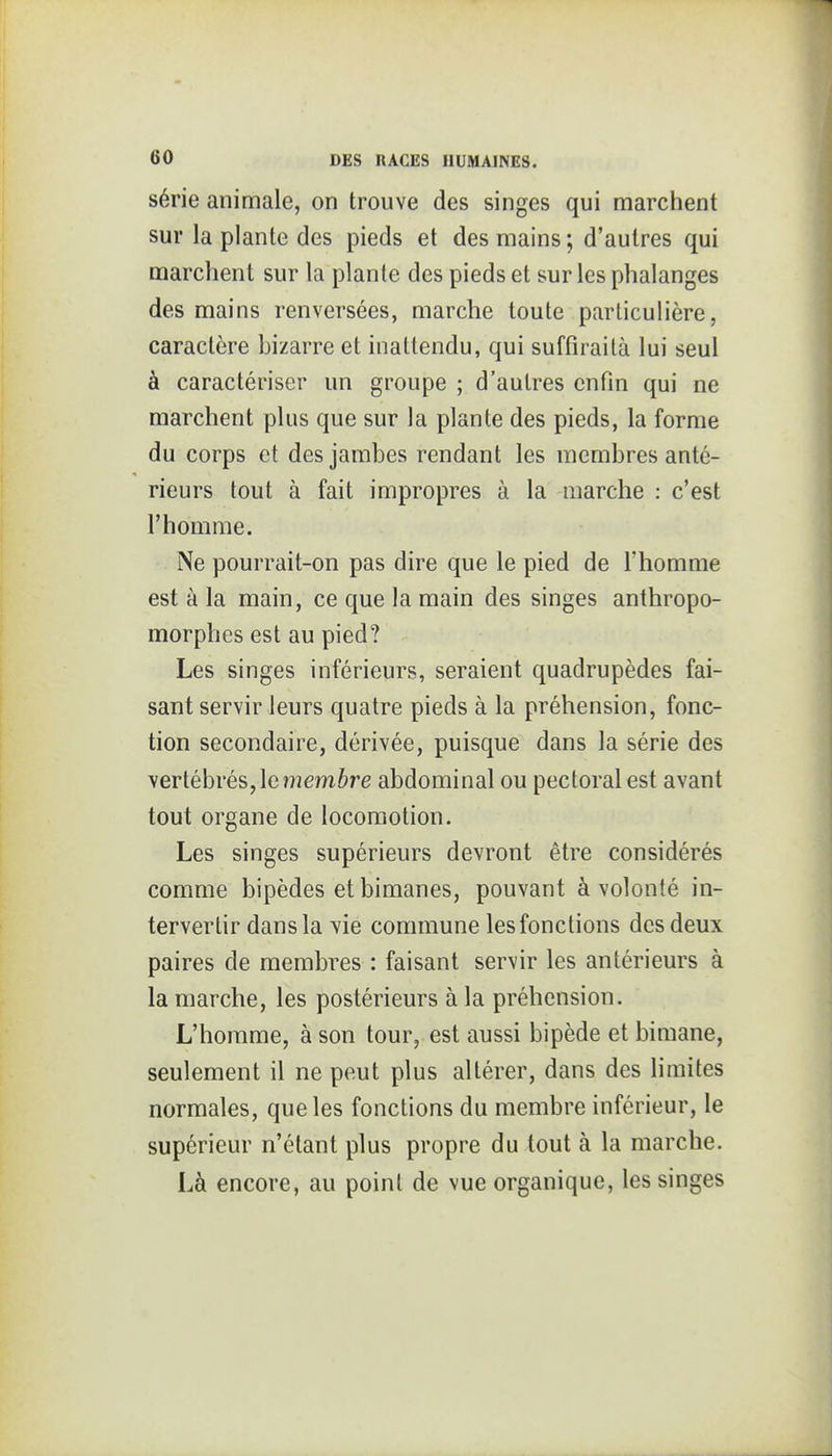 série animale, on trouve des singes qui marchent sur la plante des pieds et des mains ; d'autres qui marchent sur la plante des pieds et sur les phalanges des mains renversées, marche toute particulière, caractère bizarre et inattendu, qui suffiraità lui seul à caractériser un groupe ; d'autres enfin qui ne marchent plus que sur la plante des pieds, la forme du corps et des jambes rendant les membres anté- rieurs tout à fait impropres à la marche : c'est l'homme. Ne pourrait-on pas dire que le pied de l'homme est à la main, ce que la main des singes anthropo- morphes est au pied? Les singes inférieurs, seraient quadrupèdes fai- sant servir leurs quatre pieds à la préhension, fonc- tion secondaire, dérivée, puisque dans la série des vertébrés, le membre abdominal ou pectoral est avant tout organe de locomotion. Les singes supérieurs devront être considérés comme bipèdes et bimanes, pouvant à volonté in- tervertir dans la Yie commune les fonctions des deux paires de membres : faisant servir les antérieurs à la marche, les postérieurs à la préhension. L'homme, à son tour, est aussi bipède et bimane, seulement il ne peut plus altérer, dans des limites normales, que les fonctions du membre inférieur, le supérieur n'étant plus propre du tout à la marche. Là encore, au point de vue organique, les singes