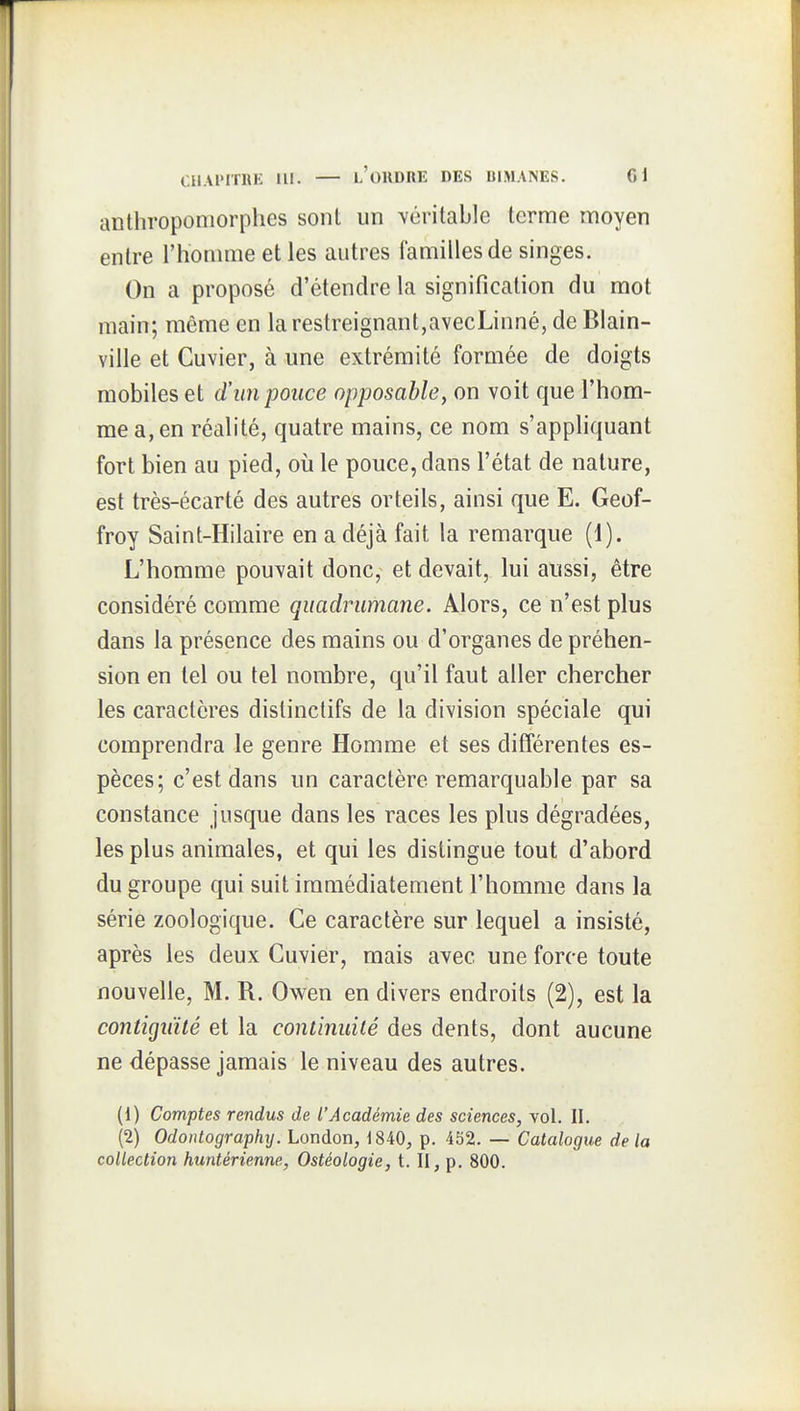 antliroponiorphes sont un véritable terme moyen entre l'homme et les autres familles de singes. On a proposé d'étendre la signification du mot main; même en la restreignant,avecLinné, de Blain- ville et Cuvier, à une extrémité formée de doigts mobiles et d'un pouce opposable, on voit que l'hom- me a, en réalité, quatre mains, ce nom s'appliquant fort bien au pied, où le pouce, dans l'état de nature, est très-écarté des autres orteils, ainsi que E. Geof- froy Saint-Hilaire en a déjà fait la remarque (d). L'homme pouvait donc, et devait, lui aussi, être considéré comme quadrumane. Alors, ce n'est plus dans la présence des mains ou d'organes de préhen- sion en tel ou tel nombre, qu'il faut aller chercher les caractères distinclifs de la division spéciale qui comprendra le genre Homme et ses différentes es- pèces; c'est dans un caractère remarquable par sa constance jusque dans les races les plus dégradées, les plus animales, et qui les distingue tout d'abord du groupe qui suit immédiatement l'homme dans la série zoologique. Ce caractère sur lequel a insisté, après les deux Cuvier, mais avec une force toute nouvelle, M. R. Owen en divers endroits (2), est la contiguïté et la continuité des dents, dont aucune ne dépasse jamais le niveau des autres. (1) Comptes rendus de l'Académie des sciences, vol. II. (2) Odontographxj. London, 1840, p. 452. — Catalogue de la collection huntérienne, Ostéologie, t. Il, p, 800.