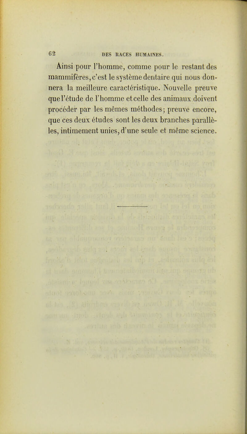 Ainsi pour l'homme, comme pour le restant des mammifères, c'est le système dentaire qui nous don- nera la meilleure caractéristique. Nouvelle preuve que l'étude de l'homme et celle des animaux doivent procéder par les mêmes méthodes; preuve encore, que ces deux études sont les deux branches parallè- les, intimement unies, d'une seule et même science.