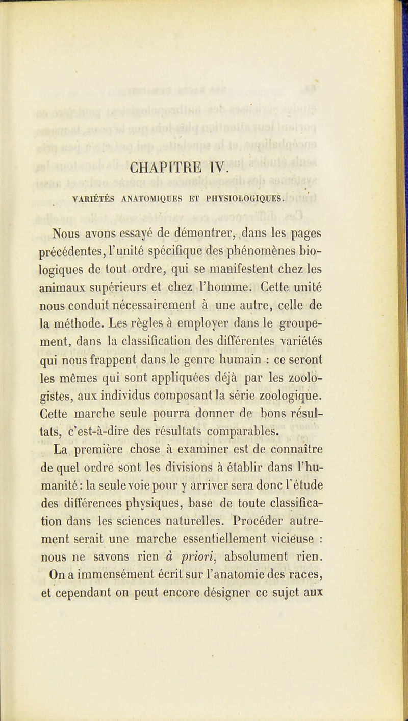 VARIÉTÉS ANATOMIQUES ET PHYSIOLOGIQUES. Nous avons essayé de démontrer, dans les pages précédentes, l'unité spécifique des phénomènes bio- logiques de tout ordre, qui se manifestent chez les animaux supérieurs et chez l'homme. Cette unité nous conduit nécessairement à une autre, celle de la méthode. Les règles à employer dans le groupe- ment, dans la classification des différentes variétés qui nous frappent dans le genre humain : ce seront les mêmes qui sont appliquées déjà par les zoolo- gistes, aux individus composant la série zoologique. Cette marche seule pourra donner de bons résul- tats, c'est-à-dire des résultats comparables. La première chose à examiner est de connaître de quel ordre sont les divisions à établir dans l'hu- manité : la seule voie pour y arriver sera donc l'étude des différences physiques, base de toute classifica- tion dans les sciences naturelles. Procéder autre- ment serait une marche essentiellement vicieuse : nous ne savons rien à priori, absolument rien. On a immensément écrit sur l'anatomie des races, et cependant on peut encore désigner ce sujet aux