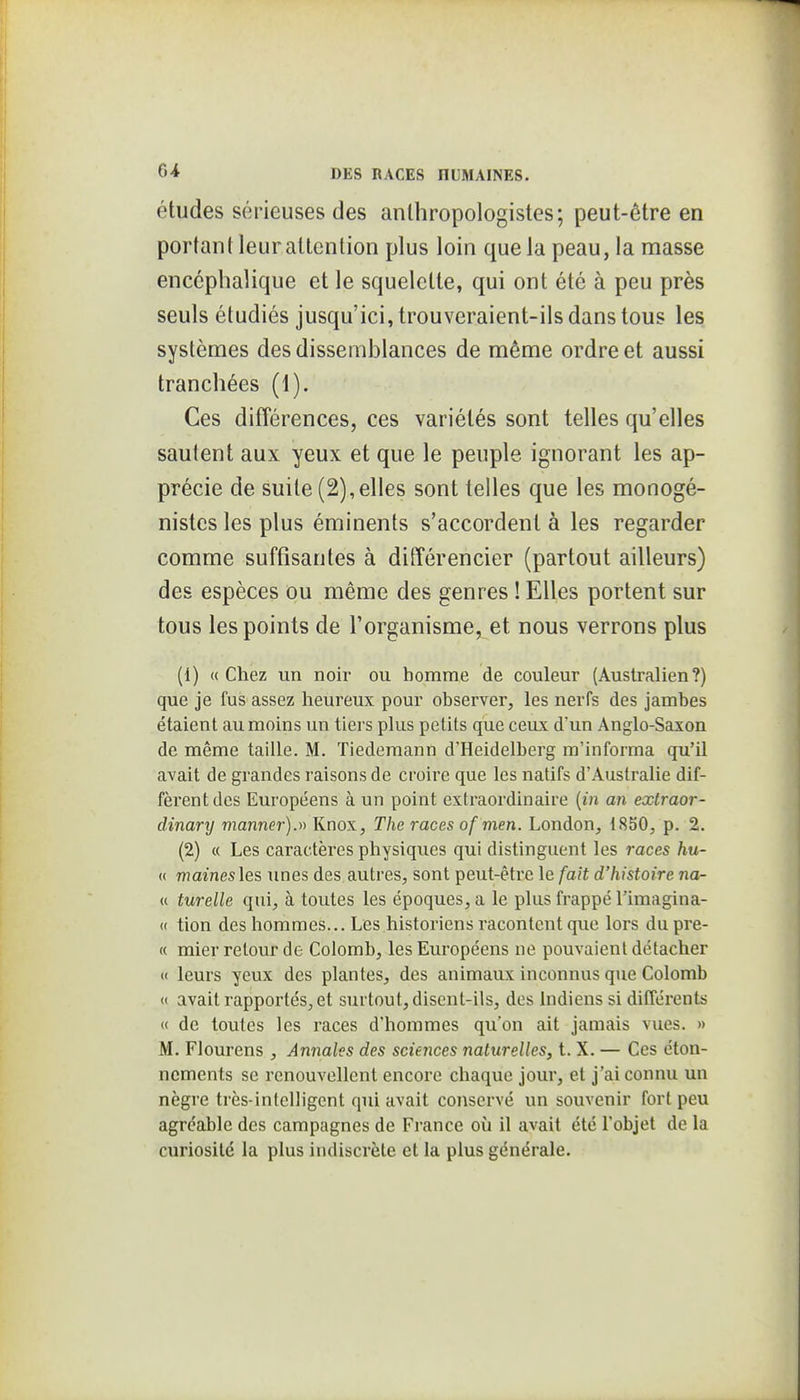 études sérieuses des anlhropologistes; peut-être en portant leur attention plus loin que la peau, la masse encéphalique et le squelette, qui ont été à peu près seuls étudiés jusqu'ici, trouveraient-ils dans tous les systèmes des dissemblances de même ordre et aussi tranchées (1). Ces différences, ces variétés sont telles qu'elles sautent aux yeux et que le peuple ignorant les ap- précie de suite (2),elles sont telles que les monogé- nistes les plus éminents s'accordent à les regarder comme suffisantes à différencier (partout ailleurs) des espèces ou même des genres ! Elles portent sur tous les points de l'organisme, et nous verrons plus (1) (( Chez un noir ou homme de couleur (Australien?) que je fus assez heureux pour observer, les nerfs des jambes étaient au moins un tiei s plus petits que ceux d'un Anglo-Saxon de même taille. M. Tiedemann d'Heidelberg m'informa qu'il avait de grandes raisons de croire que les natifs d'Australie dif- fèrent des Européens à un point extraordinaire {in an extraor- dinary manner).ii Knox, The races of men. London, 1850, p. 2. (2) « Les caractères physiques qui distinguent les races hu- « mainesles unes des autres, sont peut-être le fait d'histoire na- « turelle qui, à toutes les époques, a le plus frappé l'imagina- « tion des hommes... Les historiens racontent que lors dupre- « mier retour de Colomb, les Européens ne pouvaient détacher <( leurs yeux des plantes, des animaux inconnus que Colomb <t avait rapportés^ et surtout, disent-ils, des Indiens si différents « de toutes les races d'hommes qu'on ait jamais vues. » M. Flourens , Annales des sciences naturelles, t. X. — Ces éton- ncments se renouvellent encore chaque jour, et j'ai connu un nègre très-intelligent qui avait coïiservé un souvenir fort peu agréable des campagnes de France où il avait été l'objet de la curiosité la plus indiscrète et la plus générale.