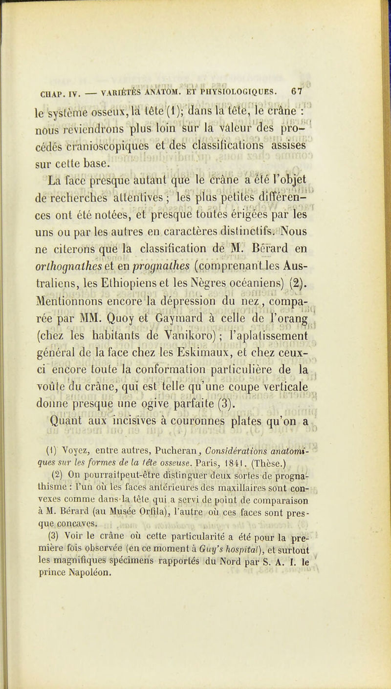 le système osséak,U lête'(l )i clans ta efâiié':'^ nous reviendrons plus loin âùr la vâleur'des pro-^ cédés cranioscopiquès et des classilications assises sur cette base. f\ La face presque autant que le crâne a efé roï)jet de recherches attentives ; les plus petites différen- ' ces ont été notées, et presque toutes érigées par les uns ou par les autres en caractères dislinctifs. Nous ne citerons que la classification de M. Bérard en orlhognathes ei en prognathes (comprenant les Aus- traliens, les Ethiopiens et les Nègres océaniens) (2). Mentionnons encore la dépression du nez , corapa-^, rée par MM. Quoy et Gaymard à celle de ï'orang ^ (chez les habitants de Vanikoro) ; l'aplatissement général de la face chez les Eskimaux, et chez ceux- ci encore toute la conformation particulière de la . voûte du crânej qui est telle qu'une coupe verticale donne presque une ogive parfaite (3). Quant aux incisives à couronnes plates qu'on a^j (1) Voyez, entre autres, Pucheran, Considérations anatomi- ques sur les formes de la fête osseuse. Paris, 1841. (Thèse.) (2) On pourraitpeut-être distinguer deux sortes de progna- thisme : l'un où les faces antérieures des maxillaires sont con-;-(j vexes comme dans la tête qui a servi de point de comparaison à M. Bérard (au Musée Orflla), l'autre où ces faces sont pres- que concaves. , . > , . , ', (3) Voir le crâne où cette particularité a été pour la pre- ^ mière fôis observée (en ce moment à Guy's hospital), et surtout les magnifiques spécimens rapportés du Nord par S. A. I. le ! prince Napoléon. '^^