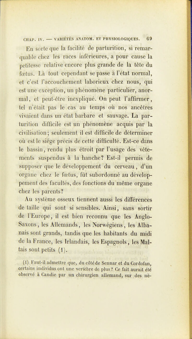 En sorte que la facilité de pariurilion, si remar- quable chez les races inférieures, a pour cause la petitesse relative encore plus grande de la tête du fœtus. Là tout cependant se passe à l'état normal, et c'est l'accouchement laborieux chez nous, qui est une exception, un phénomène particulier, anor- mal, et peut-être inexpliqué. On peut l'affirmer, tel n'était pas le cas au temps où nos ancêtres vivaient dans un état barbare et sauvage. La par- turition difficile est un phénomène acquis par la civihsation; seulement il est difficile de déterminer où est le siège précis de cette difficulté. Est-ce dans le bassin, rendu plus étroit par l'usage des vête- ments suspendus à la hanche? Est-il permis de supposer que le développement du cerveau , d'un organe chez le fœtus, fût subordonné au dévelop- pement des facultés, des fonctions du même organe chez les parents? Au système osseux tiennent aussi les différences de taille qui sont si sensibles. Ainsi, sans sortir de l'Europe, il est bien reconnu que les Anglo- Saxons, les Allemands, les Norwégiens, les Alba- nais sont grands, tandis que les habitants du midi de la France, les Irlandais, les Espagnols, les Mal- tais sont petits (1). (1) Faut-il admettre que, du côté de Sennar et du Cordofan, certains individus ont une yerlèbre de plus? Ce fait aurait été observé à Candie par un chirurgien allemand, sur des nè-