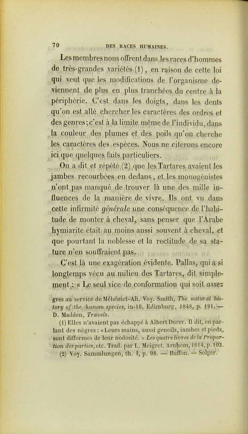 Les membres nous offrent dans les races d'hommes de très-grandes variétés (1), en raison de cette loi ,,qui veut que les modificalions de l'organisme de- viennent de plus en plus tranchées du centre à la périphérie. C'est dans les doigts, dans les dents qu'on est allé chercher lés caractères des ordres et des genres;c'est à la limite même de l'individu, dans ^la couleur des plumes et des poils qu'on cherche les caractères des espèces. Nous ne citerons encore ^ici que quelques faits particuliers. ^^^^j|On. a dit .^t répété,(2) que lesTartares avaient les jambes recourbées en dedans, et les monogénistes n'ont pas manqué de trouver là une des mille in- fluences de la manière de vivre. Ils ont vu dans cette infirmité générale une conséquence de l'habi- tude de monter à cheval, sans penser que l'Arabe hymiarite était au,moins aussi souvent à cheval, et que pourtant la noblesse et la rectitude^^dp sa sta- ture n'en souffraient.pas,..f:- -!: ,>. C'est là une exagération évidente. Pallasj qui a si longtemps vécu au milieu des Tartares, dit simple- ment.:» Le seul vice de conformation qui soit assez ■'grès au service de Méliéniet-Ali. Voy. Smith, The natural his- tory of the human species, in-16. Edimburg, 1848, p. i91.'— D. Madden, Travels. (1) Elles n'avaient pas échappé à Albert Durer. 11 dit, en par- lant des nègres : «Leurs mains, aussi genoilz, iambes et piedz, . sont difformes de leur nodosité. » Les quatre livres de la Propor- '' tion des parties, etc. Trad. par L. Mcigrct. Arnhcm, 1614, p. 10l3. (2) Voy. Sammlungen, th. T, p. 98. — Buffon. — Solger.