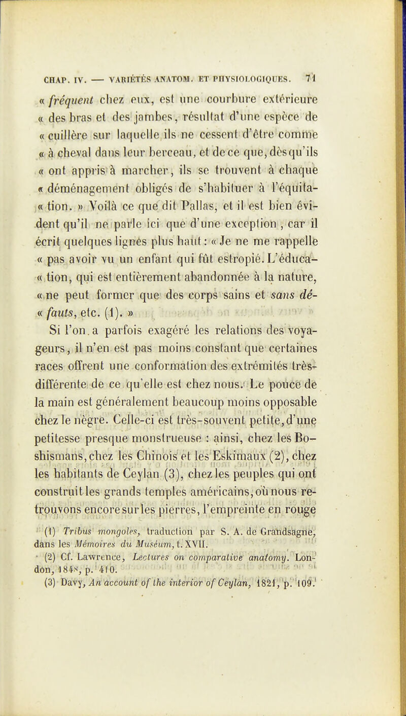 « fréquent cliez eux, est une courbure extérieure « des bras et des jambes, résultat d'une espèce de «cuillère sur laquelle ils ne cessent d'être comttiie « à cheval dans leur berceau, et de ce que,dèsqu'ils « ont appris à marcher, ils se trouvent à chaque « déménagement obligés de s'habituer à l'équita- « tion. » Voilà ce que dit Pallas, et il est bien évi- dent qu'il ne parle ici que d'une exception , car il écrit quelques lignés plus haut : « Je ne me rappelle « pas avoir vu un enfant qui fût estropié. L'éduca- « tion, qui est entièrement abandonnée à la nature, «,ne peut former que des corps sains et sans dé- « fauts, etc. (1). » Si l'on.a parfois exagéré les relations des voya- geurs, il n'en est pas moins constant que certaines races offrent une conformation des extrémités très^ différentei de ce qu'elle est chez nous.; Le poùéë dë la main est généralement beaucoup moins opposable chez le nègre. Celle-ci est très-souvent petite,d'une petitesse presque monstrueuse : ainsi, chez lesBo- shismans.chez les Chinois et les Eskimaux (2), chez les habitants de Ceyian (3), chez les peuples qui ont construitles grands temples américains, où nous re- trouvons encore sur les pierres, l'empreinte en rouge '''{\) Tribus mongoles, traduction par S. A. de Graiidsàgil^^ dans les A/emoiVe*' du Muséum, t. XWl. '''' • (2) Cf. Lawrence, Lectures on comparative anatomy. Lon- dôn, 184S, p.'4lb. ' ■■' ' • ' (3) Davy, An account of the interior of Ceyian,' Vsïi fp'. 'lO^! '