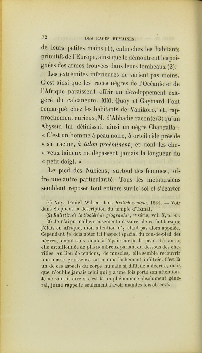 de leurs petites mains (1), enfin chez les habitants primitifs de l'Europe, ainsi que le démontrent les poi- gnées des armes trouvées dans leurs tombeaux (2). Les extrémités inférieures ne varient pas moins. C'est ainsi que les races nègres de l'Océanie et de l'Afrique paraissent offrir un développement exa- géré du calcanéum. MM. Quoy et Gaymard l'ont remarqué chez les habitants de Vanikoro, et, rap- prochement curieux,M. d'Abbadie raconte(3) qu'un Abyssin lui définissait ainsi un nègre Changalla : « C'est un homme à peau noire, à orteil ridé près de « sa racine, à talon proéminent, et dont les che- « veux laineux ne dépassent jamais la longueur du « petit doigt. » Le pied des Nubiens, surtout des femmes, of- fre une autre particularité. Tous les métatarsiens semblent reposer tout entiers sur le sol et s'écarter (1) Voy. Daniel Wilson dans British review, 1851. —Voir dans Stephens la description du temple d'Uxmal. (2) Bulletin de la Société de géographie, 4' série, vol. X, p. 45. (3) Je n'ai pu malheureusement ra'assurer de ce fait lorsque j'élais en Afrique, mon attention n'y étant pas alors appelée. Cependant je dois noter ici l'aspect spécial du cou-de-pied des nègres, tenant sans doute à l'épaisseur de la peau. Là aussi, elle est sillonnée de plis nombreux partant du dessous des che- villes. Au lieu de tendons, de muscles, elle semble recouvrir une masse graisseuse ou comme lâchement infiltrée. C'est là un de ces aspects du corps humain si difficile à décrire, mais que n'oublie jamais celui qui y a une fois porté son altention. Je ne saurais dire si c'est là un phénomène absolument géné- ral, je me rappelle seulement l'avoir maintes fois observé.