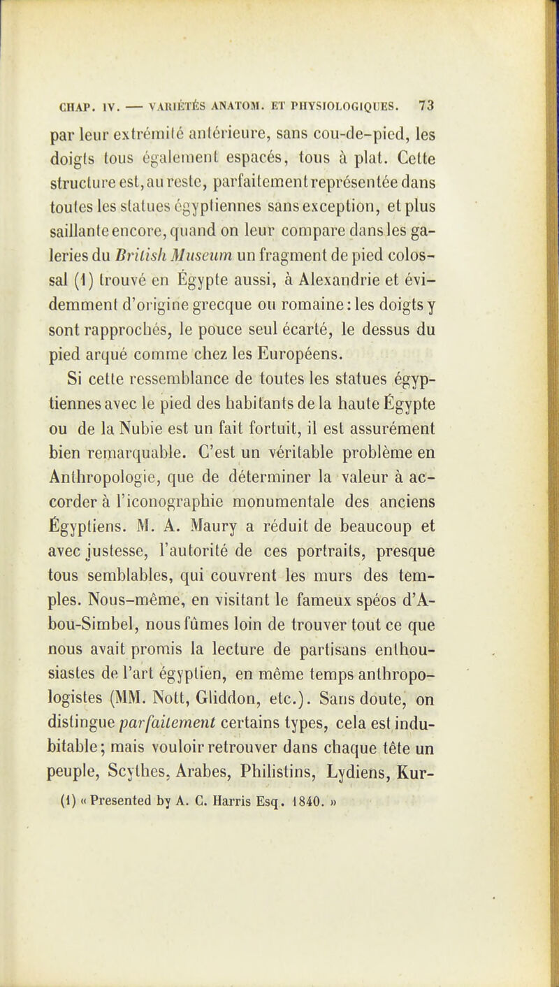 par leur extrémité anlérieure, sans cou-de-picd, les doigls tous également espacés, tous à plat. Cette structure est, au reste, parfaitement représentée dans toutes les statues égyptiennes sans exception, et plus saillante encore, quand on leur compare dans les ga- leries du Brilish Muséum un fragment de pied colos- sal (1) trouvé en Egypte aussi, à Alexandrie et évi- demment d'origine grecque ou romaine: les doigts y sont rapprochés, le pouce seul écarté, le dessus du pied arqué comme chez les Européens. Si cette ressemblance de toutes les statues égyp- tiennes avec le pied des habitants de la haute Égypte ou de la Nubie est un fait fortuit, il est assurément bien remarquable. C'est un véritable problème en Anthropologie, que de déterminer la valeur à ac- corder à l'iconographie monumentale des anciens Égyptiens. M. A. Maury a réduit de beaucoup et avec justesse, l'autorité de ces portraits, presque tous semblables, qui couvrent les murs des tem- ples. Nous-même, en visitant le fameux spéos d'A- boii-Simbel, nous fûmes loin de trouver tout ce que nous avait promis la lecture de partisans enthou- siastes de l'art égyptien, en même temps anthropo- logistes (MM. Nott, Gliddon, etc.). Sans doute, on distingue parfaitement certains types, cela est indu- bitable; mais vouloir retrouver dans chaque tête un peuple, Scythes, Arabes, Phihstins, Lydiens, Kur- (1) « Présentée! by A. C. Harris Esq. 1840. »