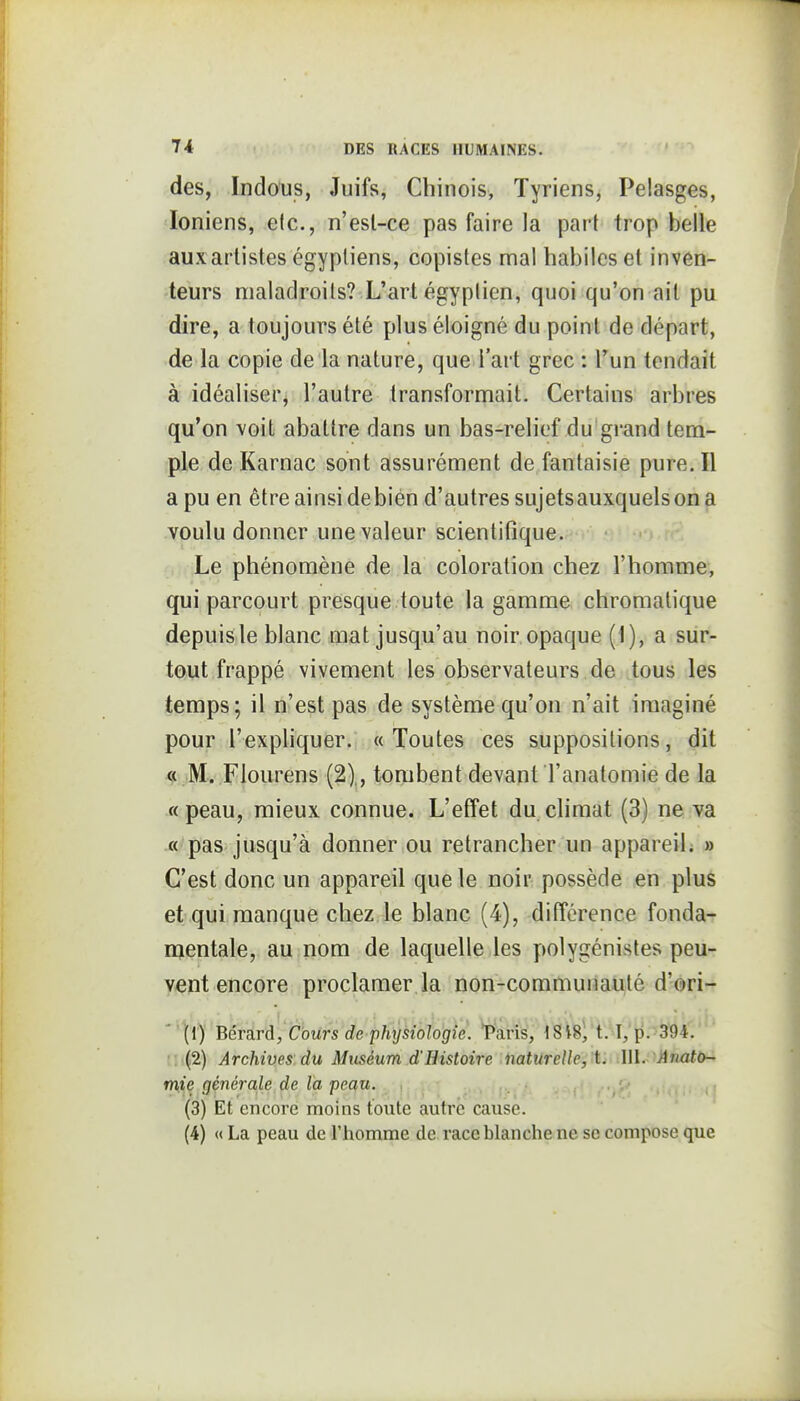 des, Indous, Juifs, Chinois, Tyriens, Pelasges, Ioniens, elc, n'esl-ce pas faire la part trop belle aux artistes égyptiens, copistes ma! habiles et inven- teurs maladroits? L'art égyptien, quoi qu'on ait pu dire, a toujours été plus éloigné du point de départ, de la copie de la nature, que l'art grec : l'un tendait à idéaliser, l'autre transformait. Certains arbres qu'on voit abattre dans un bas-relief du grand tem- ple de Karnac sont assurément de fantaisie pure. Il a pu en être ainsi debién d'autres sujets auxquels on a voulu donner une valeur scientifique. Le phénomène de la coloration chez l'homme, qui parcourt presque toute la gamme chromatique depuisle blanc mat jusqu'au noir opaque (1), a sur- tout frappé vivement les observateurs de tous les temps; il n'est pas de système qu'on n'ait imaginé pour l'expliquer. «Toutes ces suppositions, dit « M. Flourens (2),, tombent devant l'anatomie de la « peau, mieux connue. L'effet du climat (3) ne va « pas jusqu'à donner ou retrancher un appareil; » C'est donc un appareil que le noir possède en plus et qui manque chez le blanc (4), différence fonda- mentale, au nom de laquelle les polygénistes peu- vent encore proclamer la non-communauté d'ori- Bérard, Cours de phrjsiologie. Tàris, ' (2) Archives du Muséum d'Histoire naturelle, t. 111. Aiiatù- mie générale de la peau. ,, (3) Et encore moins toute autre cause. (4) « La peau de l'homme de race blanche ne se compose que