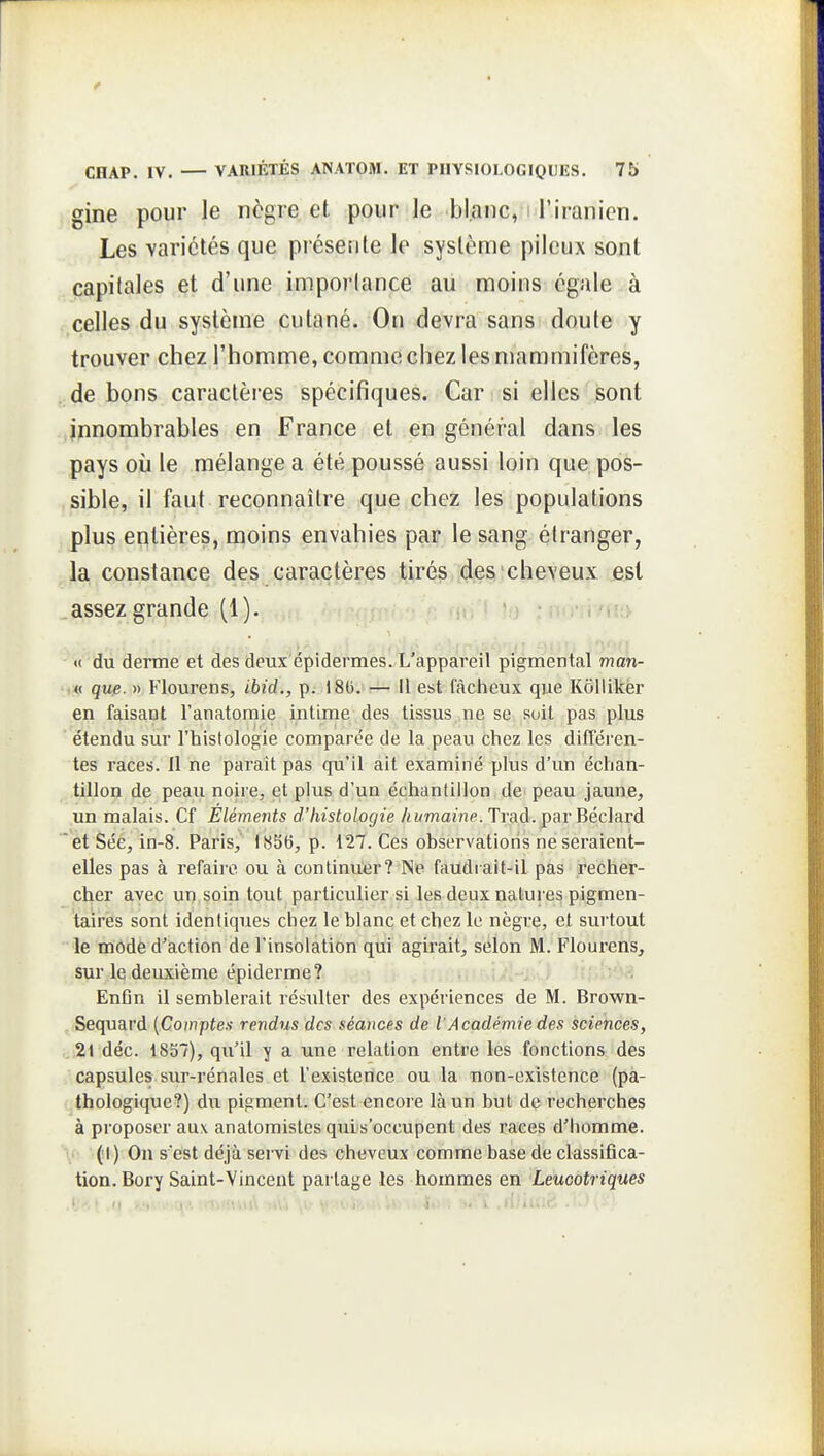 gine pour le nègre et pour le blanc, i l'iranien. Les variétés que présente le système pileux sont capitales et d'une imporlance au moins égale à celles du système cutané. On devra sans doute y trouver chez l'homme, comme chez les mammifères, de bons caractères spécifiques. Car si elles sont innombrables en France et en général dans les pays où le mélange a été poussé aussi loin que pos- sible, il faut reconnaître que chez les populations plus entières, moins envahies par le sang élranger, la constance des caractères tirés,[dasi'cheveux est .assezgrande (1). . •>;> «( du derme et des deux épidermes. L'appareil pigmentai man- (« que. » Flourens, ibid., p. 180. — Il est fâcheux que Kolliker en faisant l'anatomie intime des tissus ne se soit pas plus étendu sur l'histologie comparée de la peau chez les différen- tes races. Il ne paraît pas qu'il ait examiné plus d'un échan- tillon de peau noire, et plus d'un échantillon de peau jaune, un malais. Cf Éléme7}ts d'histologie /<i/mamp. Trad. par Béclard  etSée, in-8. Paris, 1856, p. 127. Ces observations ne seraient- elles pas à refaire ou à continuer? Ne faudrait-il pas li^echer- cher avec un,soin tout particulier si les deux natures pigmen- taires sont identiques chez le blanc et chez le nègre, et surtout le mode d'action de l'insolation qui agirait, selon M. Flourens, sur le deuxième épiderme ? !-> J ; i' En6n il semblerait résulter des expériences de M. Brown- Sequard {Comptes rendus des séances de l'Académie des sciences, .21 déc. 1857), qu'il y a une relation entre les fonctions des capsules sur-rénales et l'existence ou la non-existence (pa- thologique?) du pigment'. C'est encore là un but dç recherches à proposer aux anatomistes quis'occupent des races d'homme. (1) On s'est déjà servi des cheveux comme base de classifica- tion. Bory Saint-Vincent partage les hommes en Leucotriques