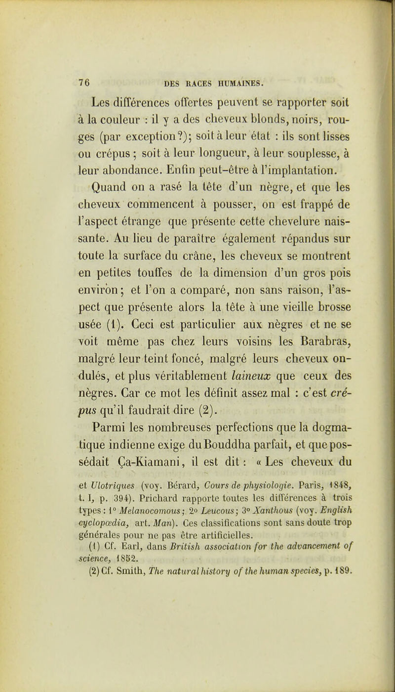 Les différences offertes peuvent se rapporter soit à la couleur : il y a des cheveux blonds, noirs, rou- geis (par exception?); soit à leur état : ils sont lisses ou crépus ; soit à leur longueur, à leur souplesse, à leur abondance. Enfin peut-être à l'implantation. Quand on a rasé la tête d'un nègre, et que les cheveux commencent à pousser, on est frappé de l'aspect étrange que présente cette chevelure nais- sante. Au lieu de paraître également répandus sur toute la surface du crâne, les cheveux se montrent en petites toutîes de la dimension d'un gros pois environ; et l'on a comparé, non sans raison, l'as- pect que présente alors la tète à une vieille brosse usée (1). Ceci est particulier aux nègres et ne se voit même pas chez leurs voisins les Barabras, malgré leur teint foncé, malgré leurs cheveux on- dulés, et plus véritablement laineux que ceux des nègres. Car ce mot les définit assez mal : c'est cré- pus qu'il faudrait dire (2). Parmi les nombreuses perfections que la dogma- tique indienne exige du Bouddha parfait, et que pos- sédait Ça-Kiamani, il est dit : « Les cheveux du et Ulotriques (voy. Bérard, Cours de physiologie. Paris, 1848, 1.1, p. 394). Prichard rapporte toutes les différences à trois types : 1° Melanocomous ; 2» Leucous; 2° Xanthous (voy. English cyclopœdia, art. il/mt). Ces classiQcations sont sans doute trop générales pour ne pas être artificielles. (1) Cf. Earl, dans British association for the advancement of science, 1852. (2) Cf. Smith, The naturalhistory of the human species, p. 189.