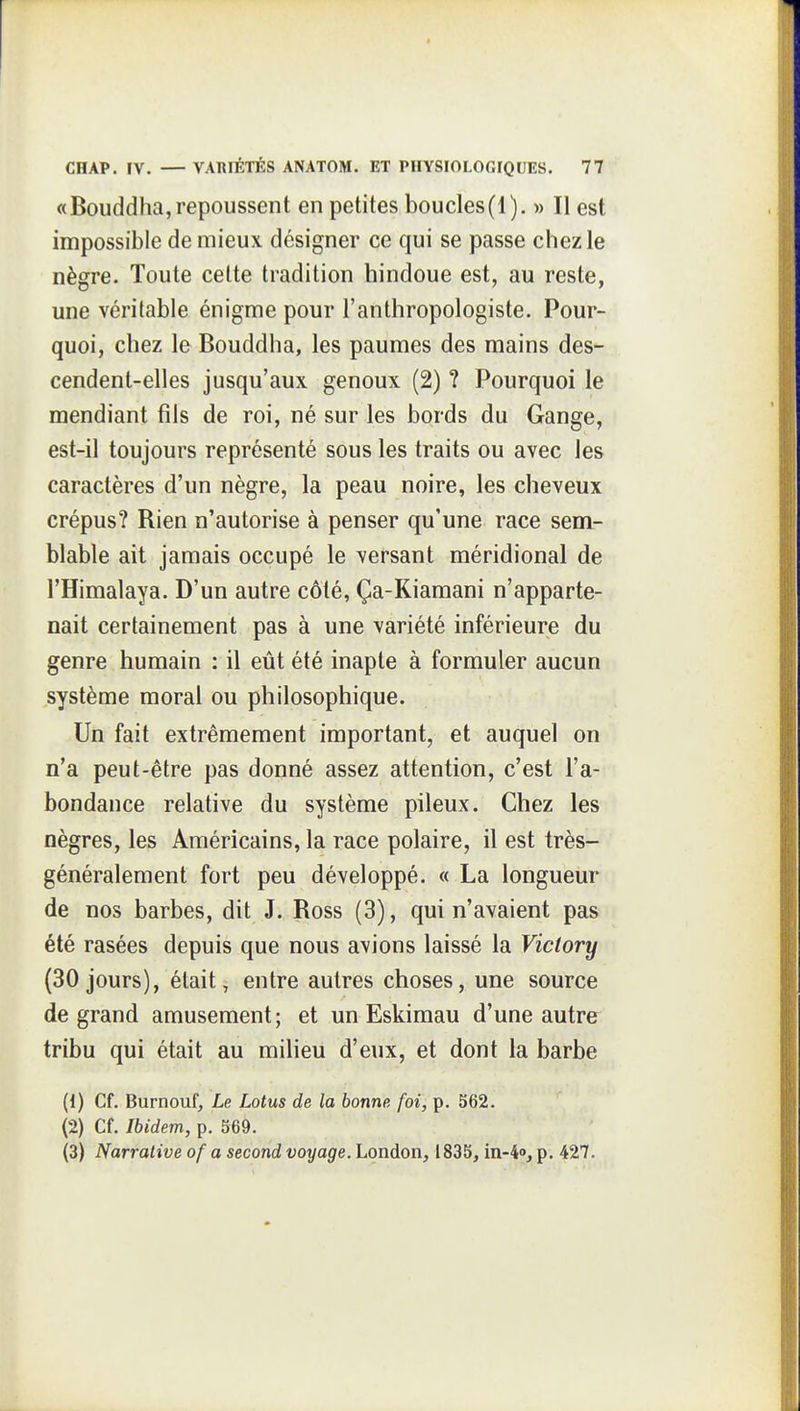 «Bouddha, repoussent en petites boucles(1). » Il est impossible de mieux designer ce qui se passe chez le nègre. Toute celte tradition hindoue est, au reste, une véritable énigme pour l'anthropologiste. Pour- quoi, chez le Bouddha, les paumes des mains des- cendent-elles jusqu'aux genoux (2) ? Pourquoi le mendiant fils de roi, né sur les bords du Gange, est-il toujours représenté sous les traits ou avec les caractères d'un nègre, la peau noire, les cheveux crépus? Rien n'autorise à penser qu'une race sem- blable ait jamais occupé le versant méridional de l'Himalaya. D'un autre côté, Ça-Kiaraani n'apparte- nait certainement pas à une variété inférieure du genre humain : il eût été inapte à formuler aucun système moral ou philosophique. Un fait extrêmement important, et auquel on n'a peut-être pas donné assez attention, c'est l'a- bondance relative du système pileux. Chez les nègres, les Américains, la race polaire, il est très- généralement fort peu développé. « La longueur de nos barbes, dit J. Ross (3), qui n'avaient pas été rasées depuis que nous avions laissé la Viclory (30 jours), était, entre autres choses, une source de grand amusement ; et un Eskimau d'une autre^ tribu qui était au milieu d'eux, et dont la barbe (1) Cf. Burnouf, Le Lotus de la bonne foi, p. 562. (2) Cf. Ibidem, p. 569. (3) Narrative of a second voyage. London, 1835, in-4o, p. 427.