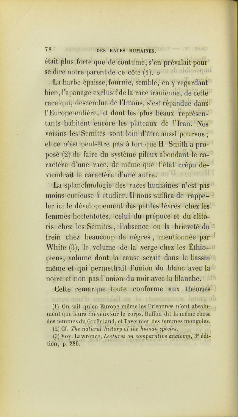 était plus forle que de coutume, s'en prévalait pour se dire notre pareni de ce côté (1). » ' ' La barbe épaisse,fournie, semble, en y regardant bien, l'apanage exclusif de la race iranienne, de cette race qui, descendue de l'imaus, s'est répandue dans l'Europe entière, et dont les plus béaux représen- tants habitent encore les plateaux de l'Iran. Nos voisins les Sémites sont loin d'être aussi pourvus-, eVei& ni'-est peut-être pas à tort que H. Smilh a pro- posé (2) de faire du système pileux abondant le ca- ' ractère d'une race, de même que l'état crépu de- viendrait le caractère d'une autre. La splancbnologie des races humàines n'est pas' moins curieuse à étudier. Il noùs suffira de rappe- ler ici le développement des petites lèvres chez les femmes hottentotes, celui du prépuce et du clito- ris chez les Sémiles, l'absence ou la brièveté du frein chez beaucoup de nègres , mentionnée par White (3), le volume de la verge chez les Éthio- piens, volume dont la cause serait dans le bassin' même et qui permettrait l'union du blanc avec la noire et non pas l'union du noir avec la blanche. Cette remarque toute conforme aux théoriesi ..;«,• ,.i . - ,. (1) On sait qu'en Europe même les Frisonnes n'ont al)solu- ment que leurs clievcux sur le corps. Buffon dit la même chose des femmes du Groënland, et Tavernier des femmes mongoles. (2) Cf. The natural history of the human specïps. (3) Voy. Lawrence, Lectures on comparative analomy,Z' édi- tion, p. 286. ' ■ '