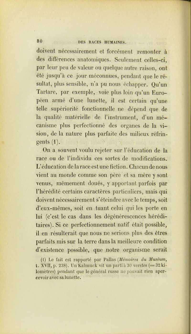 doivent nécessairement et forcément remonter à des différences anatomiques. Seulement celles-ci, par leur peu de valeur ou quelque autre raison, ont été jusqu'à ce jour méconnues, pendant que le ré- sultat, plus sensible, n'a pu nous échapper. Qu'un Tartare, par exemple, voie plus loin qu'un Euro- péen armé d'une lunette, il est certain qu'une telle supériorité fonctionnelle ne dépend que de la qualité matérielle de l'instrument, d'un mé- canisme plus perfectionné des organes de la vi- sion, de la nature plus parfaite des milieux réfrin- gents (1). On a souvent voulu rejeter sur l'éducation de la race ou de l'individu ces sortes de modifications. L'éducation delarace est une fiction. Chacun de nous vient au monde comme son père et sa mère y sont venus, mêmeraent doués, y apportant parfois par l'hérédité certains caractères particuliers, mais qui doivent nécessairement s'éteindre avec le temps, soit d'eux-mêmes, soit en tuant celui qui les porte en lui (c'est le cas dans les dégénérescences hérédi- taires). Si ce perfectionnement natif était possible, il en résulterait que nous ne serions plus des êtres parfaits mis sur la terre dans la meilleure condition d'existence possible, que notre organisme serait (1) Le fait est rapporté par Pallas [Mémoires du Muséum, t. XYII, p. 238). Un Kalmuck vit un parti à 30 verstes (= 32 ki- lomètres) pendant que le général russe ne pouvait rien aper- cevoir avec sa lunette.