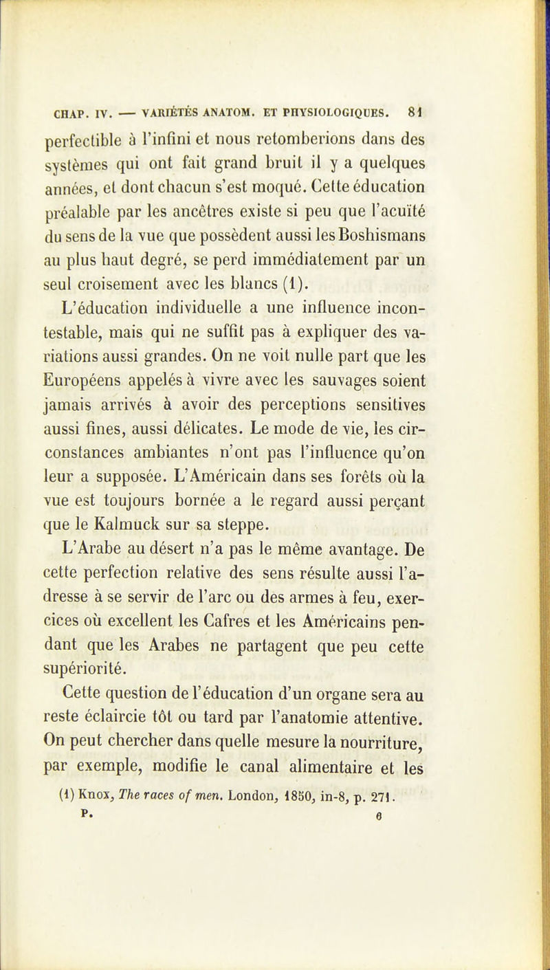 perfectible à l'infini et nous retomberions dans des systèmes qui ont fait grand bruit il y a quelques années, et dont chacun s'est moqué. Cette éducation préalable par les ancêtres existe si peu que l'acuité du sens de la vue que possèdent aussi les Boshismans au plus haut degré, se perd immédiatement par un seul croisement avec les blancs (1). L'éducation individuelle a une influence incon- testable, mais qui ne suffit pas à expliquer des va- riations aussi grandes. On ne voit nulle part que les Européens appelés à vivre avec les sauvages soient jamais arrivés à avoir des perceptions sensitives aussi fines, aussi délicates. Le mode de vie, les cir- constances ambiantes n'ont pas l'influence qu'on leur a supposée. L'Américain dans ses forêts où la vue est toujours bornée a le regard aussi perçant que le Kalmuck sur sa steppe. L'Arabe au désert n'a pas le même avantage. De cette perfection relative des sens résulte aussi l'a- dresse à se servir de l'arc ou des armes à feu, exer- cices où excellent les Cafres et les Américains pen- dant que les Arabes ne partagent que peu cette supériorité. Cette question de l'éducation d'un organe sera au reste éclaircie tôt ou tard par l'anatomie attentive. On peut chercher dans quelle mesure la nourriture, par exemple, modifie le canal alimentaire et les (1) Knox, The races of men. London, 1850, in-8, p. 271. P. 6