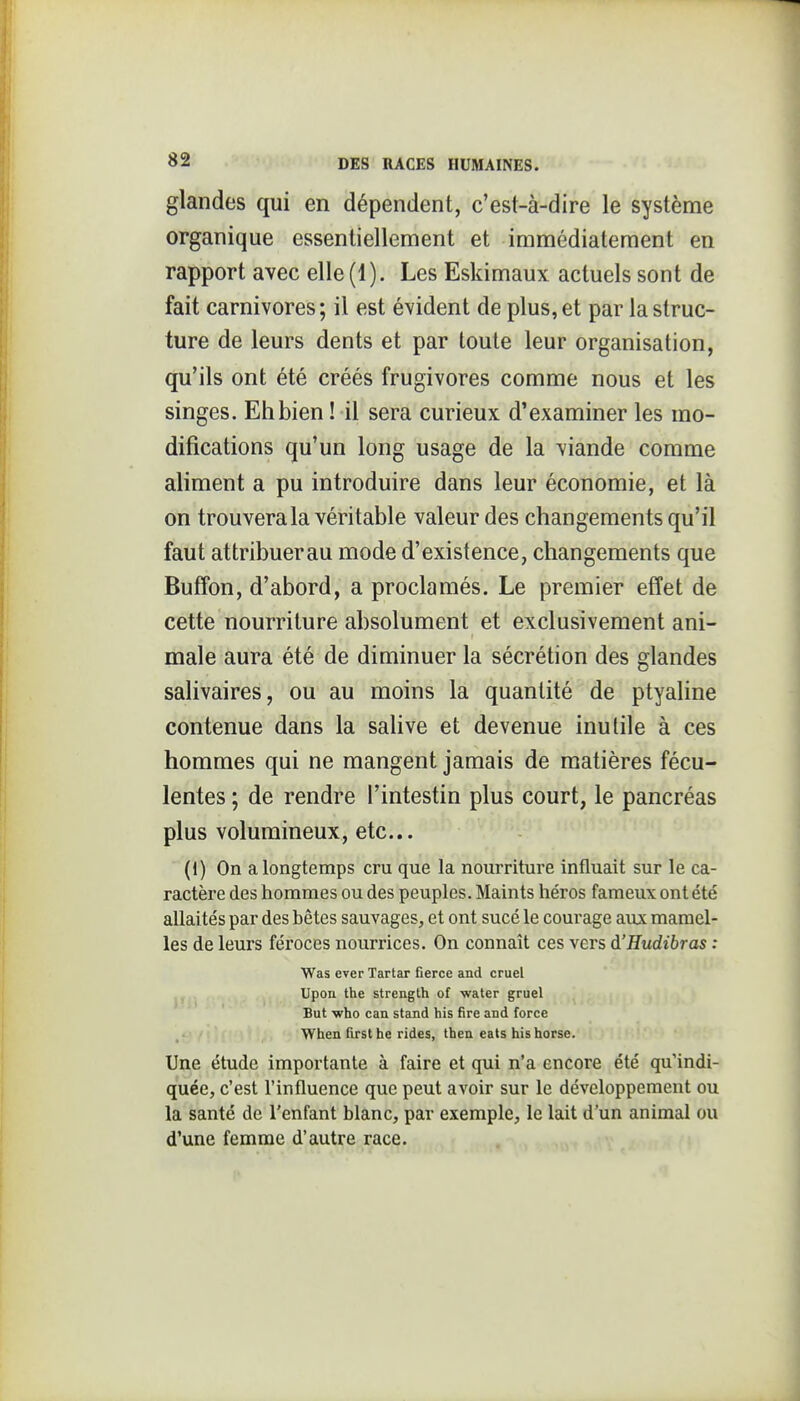 glandes qui en dépendent, c'est-à-dire le système organique essentiellement et immédiatement en rapport avec elle (1). Les Eskimaux actuels sont de fait carnivores ; il est évident de plus, et par la struc- ture de leurs dents et par toute leur organisation, qu'ils ont été créés frugivores comme nous et les singes. Eh bien ! il sera curieux d'examiner les mo- difications qu'un long usage de la viande comme aliment a pu introduire dans leur économie, et là on trouvera la véritable valeur des changements qu'il faut attribuer au mode d'existence, changements que Buffon, d'abord, a proclamés. Le premier effet de céttë nourriture absolument et exclusivement ani- male aura été de diminuer la sécrétion des glandes salivaires, ou au moins la quantité de ptyaline contenue dans la sahve et devenue inutile à ces hommes qui ne mangent jamais de matières fécu- lentes ; de rendre l'intestin plus court, le pancréas plus volumineux, etc.. (1) On a longtemps cru que la nourriture influait sur le ca- ractère des hommes ou des peuples. Maints héros fameux ont été allaités par des bêtes sauvages, et ont sucé le courage aux mamel- les de leurs féroces nourrices. On connaît ces vers à'Hudibras ; Was ever Tartar fierce and cruel Upon the strength of water gruel But v/ho can stand his fire and force When firsthe rides, then eats hishorse. Une étude importante à faire et qui n'a encore été qu'indi- quée, c'est l'influence que peut avoir sur le développement ou la santé de l'enfant blanc, par exemple, le lait d'un animal ou d'une femme d'autre race.