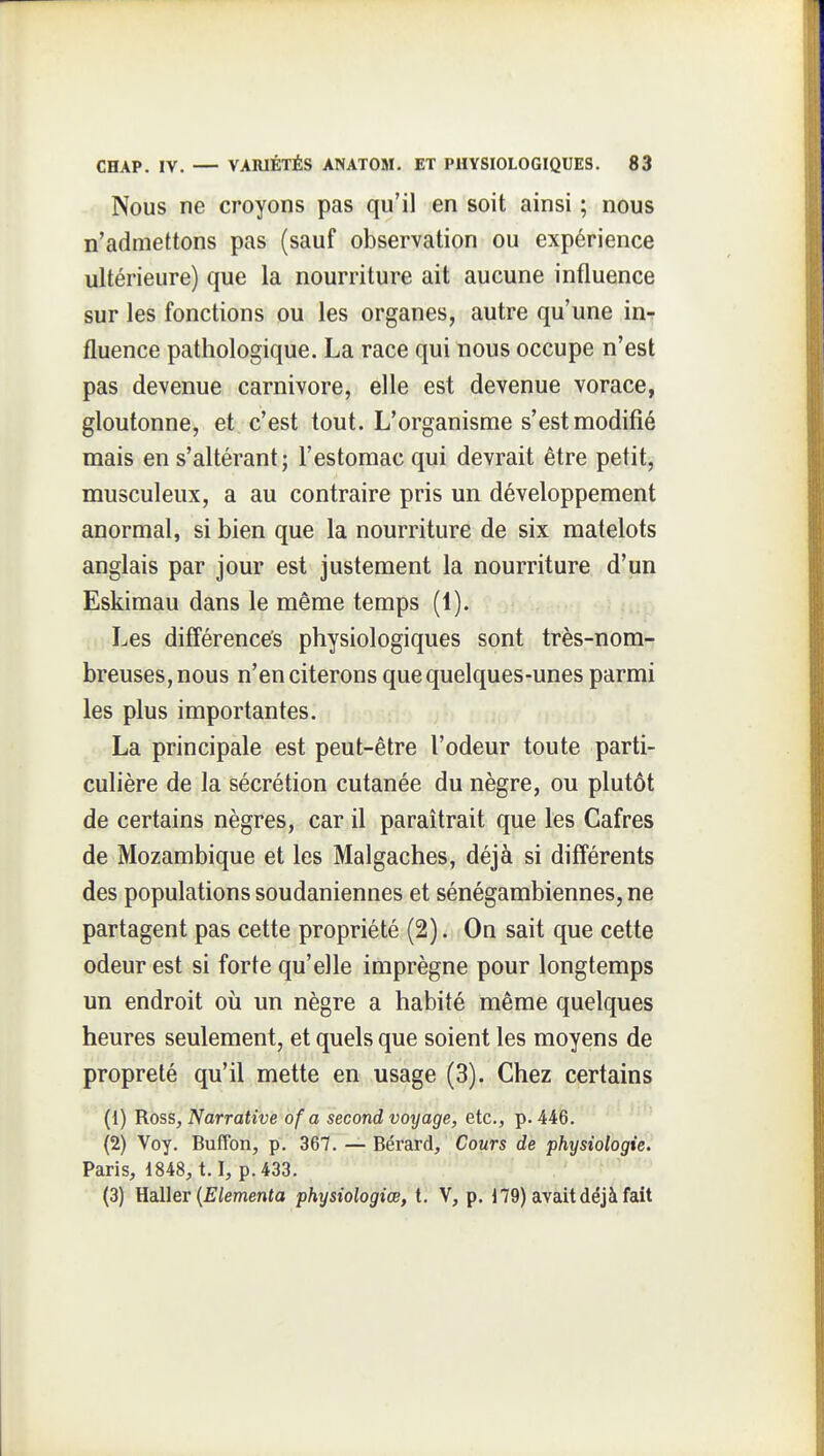 Nous ne croyons pas qu'il en soit ainsi ; nous n'admettons pas (sauf observation ou expérience ultérieure) que la nourriture ait aucune influence sur les fonctions ou les organes, autre qu'une in-r fluence pathologique. La race qui nous occupe n'est pas devenue Carnivore, elle est devenue vorace, gloutonne, et c'est tout. L'organisme s'est modifié mais en s'altérant; l'estomac qui devrait être petit, musculeux, a au contraire pris un développement anormal, si bien que la nourriture de six matelots anglais par jour est justement la nourriture d'un Eskimau dans le même temps (1). Les différences physiologiques sont très-nom- breuses, nous n'en citerons que quelques-unes parmi les plus importantes. La principale est peut-être l'odeur toute parti- culière de la sécrétion cutanée du nègre, ou plutôt de certains nègres, car il paraîtrait que les Cafres de Mozambique et les Malgaches, déjà si différents des populations soudaniennes et sénégambiennes, ne partagent pas cette propriété (2). On sait que cette odeur est si forte qu'elle imprègne pour longtemps un endroit où un nègre a habité même quelques heures seulement, et quels que soient les moyens de propreté qu'il mette en usage (3). Chez certains (1) Ross, Narrative of a second voyage, etc., p. 446. (2) Voy. BufFon, p. 367. — Bérard, Cours de physiologie. Paris, 1848,1.1, p. 433. (3) HoWer {Elementa physiologiœ, t. V, p. 179) avait déjà fait