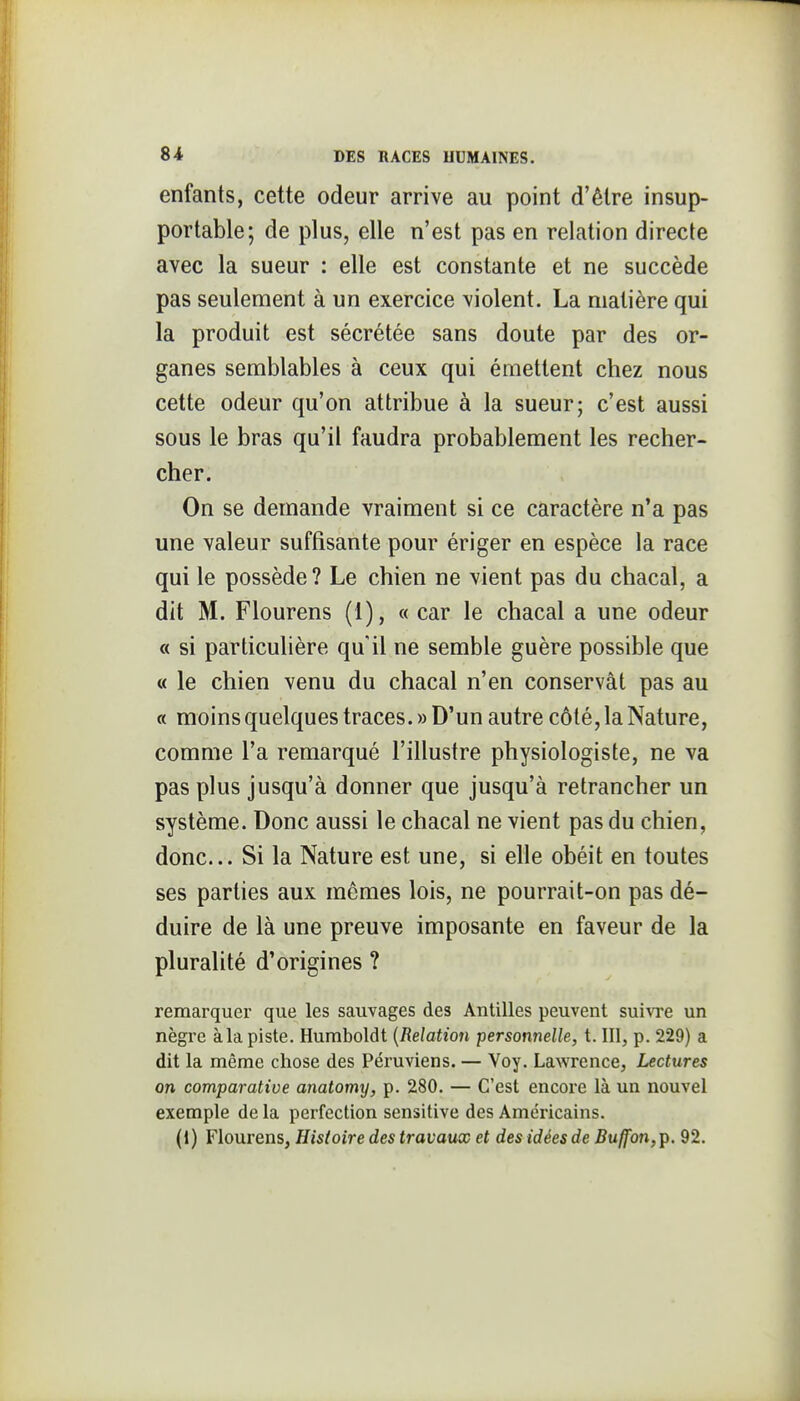 enfants, cette odeur arrive au point d'être insup- portable; de plus, elle n'est pas en relation directe avec la sueur : elle est constante et ne succède pas seulement à un exercice violent. La matière qui la produit est sécrétée sans doute par des or- ganes semblables à ceux qui émettent chez nous cette odeur qu'on attribue à la sueur; c'est aussi sous le bras qu'il faudra probablement les recher- cher. On se demande vraiment si ce caractère n'a pas une valeur suffisante pour ériger en espèce la race qui le possède? Le chien ne vient pas du chacal, a dit M. Flourens (1), « car le chacal a une odeur « si particulière quil ne semble guère possible que « le chien venu du chacal n'en conservât pas au a moins quelques traces. » D'un autre côté, la Nature, comme l'a remarqué l'illustre physiologiste, ne va pas plus jusqu'à donner que jusqu'à retrancher un système. Donc aussi le chacal ne vient pas du chien, donc... Si la Nature est une, si elle obéit en toutes ses parties aux mômes lois, ne pourrait-on pas dé- duire de là une preuve imposante en faveur de la pluralité d'origines ? remarquer que les sauvages des Antilles peuvent suiwe un nègre àla piste. Humboldt {Relation personnelle, t. III, p. 229) a dit la même chose des Péruviens. — Voy. Lawrence, Lectures on comparative anatomy, p. 280. — C'est encore là un nouvel exemple de la perfection sensitive des Américains. (1) Flourens, Histoire des travaux et des idées de Buffon,^, 92.