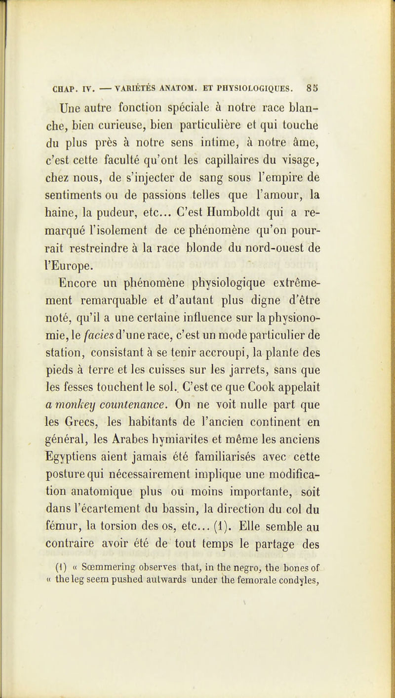 Une autre fonction spéciale à notre race blan- che, bien curieuse, bien particulière et qui touche du plus près à notre sens intime, à notre âme, c'est cette faculté qu'ont les capillaires du visage, chez nous, de s'injecter de sang sous l'empire de sentiments ou de passions telles que l'amour, la haine, la pudeur, etc. C'est Humboldt qui a re- marqué l'isolement de ce phénomène qu'on pour- rait restreindre à la race blonde du nord-ouest de l'Europe. Encore un phénomène physiologique extrême- ment remarquable et d'autant plus digne d'être noté, qu'il a une certaine influence sur la physiono- mie, le faciès d'une race, c'est un mode particulier de station, consistant à se tenir accroupi, la plante des pieds à terre et les cuisses sur les jarrets, sans que les fesses touchent le sol.. C'est ce que Cook appelait a monkey countenance. On ne voit nulle part que les Grecs, les habitants de l'ancien continent en général, les Arabes hymiarites et même les anciens Egyptiens aient jamais été familiarisés avec cette posture qui nécessairement implique une modifica- tion anatomique plus ou moins importante, soit dans l'écartement du bassin, la direction du col du fémur, la torsion des os, etc.. (1). Elle semble au contraire avoir été de tout temps le partage des {\) « Sœmmering observes that, in the negro, the bones of « the leg seem pushed aul-wards under the fémorale condyles.