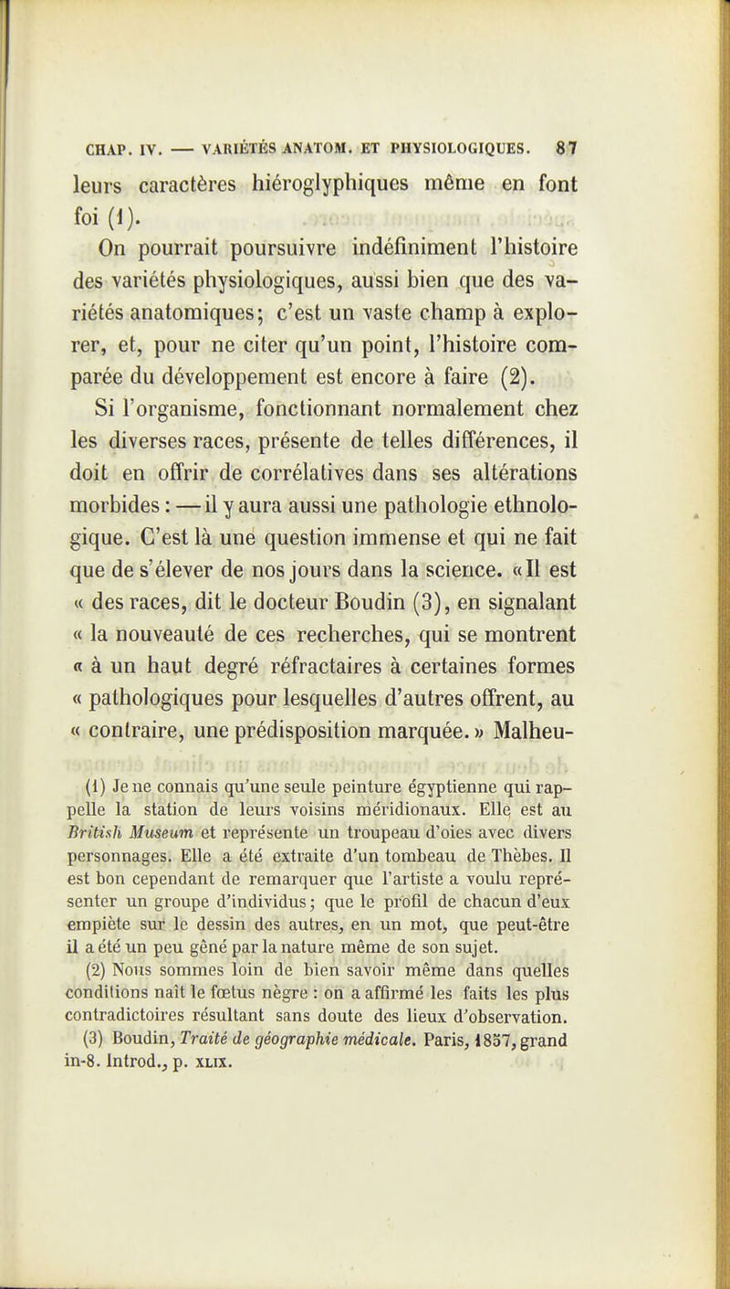 leurs caractères hiéroglyphiques même en font foi (1). On pourrait poursuivre indéfiniment l'histoire des variétés physiologiques, aussi bien que des va- riétés anatomiques; c'est un vaste champ à explo- rer, et, pour ne citer qu'un point, l'histoire com- parée du développement est encore à faire (2). Si l'organisme, fonctionnant normalement chez les diverses races, présente de telles différences, il doit en offrir de corrélatives dans ses altérations morbides : —il y aura aussi une pathologie ethnolo- gique. C'est là une question immense et qui ne fait que de s'élever de nos jours dans la science. «Il est « des races, dit le docteur Boudin (3), en signalant « la nouveauté de ces recherches, qui se montrent « à un haut degré réfractaires à certaines formes « pathologiques pour lesquelles d'autres offrent, au « contraire, une prédisposition marquée. )j Malheu- (1) Je ne connais qu'une seule peinture égyptienne qui rap- pelle la station de leurs Yoisins méridionaux. Elle est au British Mttseum et représente un troupeau d'oies avec divers personnages. Elle a été extraite d'un tombeau de Thèbes. Il est bon cependant de remarquer que l'artiste a voulu repré- senter un groupe d'individus ; que le profil de chacun d'eux empiète sur le dessin des autres, en un mot, que peut-être il a été un peu gêné par la nature même de son sujet. (2) Nous sommes loin de bien savoir même dans quelles conditions naît le fœtus nègre : on a affirmé les faits les plus contradictoires résultant sans doute des lieux d'observation. (3) Boudin, Traité de géographie médicale. Paris, 1837, grand in-8. Introd., p. xlix.