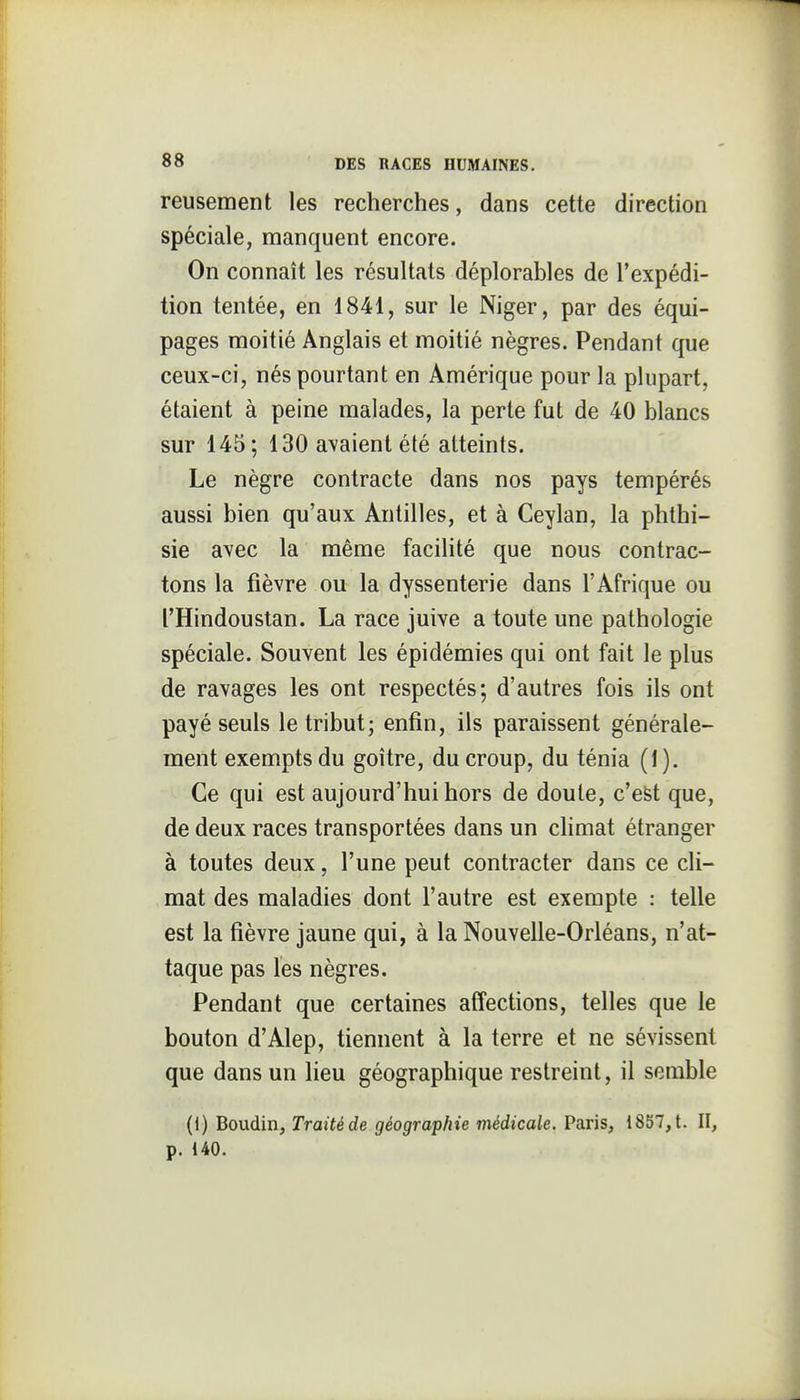 reusement les recherches, dans cette direction spéciale, manquent encore. On connaît les résultats déplorables de l'expédi- tion tentée, en 1841, sur le Niger, par des équi- pages moitié Anglais et moitié nègres. Pendant que ceux-ci, nés pourtant en Amérique pour la plupart, étaient à peine malades, la perte fut de 40 blancs sur 145; 130 avaient été atteints. Le nègre contracte dans nos pays tempérés aussi bien qu'aux Antilles, et à Ceylan, la phthi- sie avec la même facilité que nous contrac- tons la fièvre ou la dyssenterie dans l'Afrique ou l'Hindoustan. La race juive a toute une pathologie spéciale. Souvent les épidémies qui ont fait le plus de ravages les ont respectés; d'autres fois ils ont payé seuls le tribut; enfin, ils paraissent générale- ment exempts du goitre, du croup, du ténia (1). Ce qui est aujourd'hui hors de doute, c'est que, de deux races transportées dans un chmat étranger à toutes deux, l'une peut contracter dans ce cli- mat des maladies dont l'autre est exempte : telle est la fièvre jaune qui, à la Nouvelle-Orléans, n'at- taque pas les nègres. Pendant que certaines affections, telles que le bouton d'Alep, tiennent à la terre et ne sévissent que dans un lieu géographique restreint, il semble (1) Boudin, Traité de géographie médicale. Paris, 1857, t. II, p. 140.