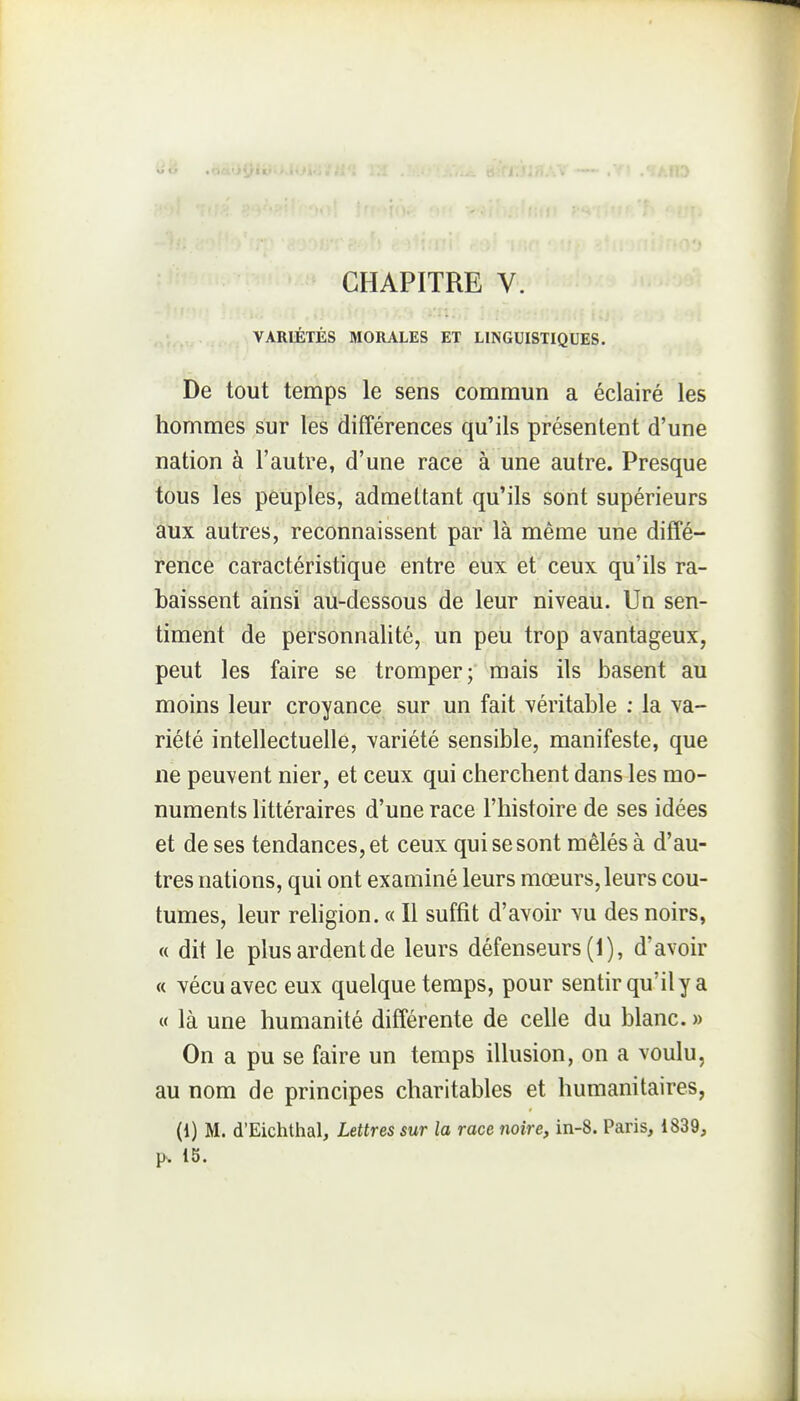 VARIÉTÉS MORALES ET LINGUISTIQUES. De tout temps le sens commun a éclairé les hommes sur les différences qu'ils présentent d'une nation à l'autre, d'une race à une autre. Presque tous les peuples, admettant qu'ils sont supérieurs aux autres, reconnaissent par là même une diffé- rence caractéristique entre eux et ceux qu'ils ra- baissent ainsi au-dessous de leur niveau. Un sen- timent de personnalité, un peu trop avantageux, peut les faire se tromper; mais ils basent au moins leur croyance sur un fait véritable : la va- riété intellectuelle, variété sensible, manifeste, que ne peuvent nier, et ceux qui cherchent dans les mo- numents littéraires d'une race l'histoire de ses idées et de ses tendances, et ceux qui se sont mêlés à d'au- tres nations, qui ont examiné leurs mœurs, leurs cou- tumes, leur rehgion. « Il suffit d'avoir vu des noirs, « dit le plus ardent de leurs défenseurs (1), d'avoir « vécu avec eux quelque temps, pour sentir qu'il y a « là une humanité différente de celle du blanc. » On a pu se faire un temps illusion, on a voulu, au nom de principes charitables et humanitaires, (i) M. d'Eichthal, Lettres sur la race noire, in-8. Paris, 1839, p. 15.