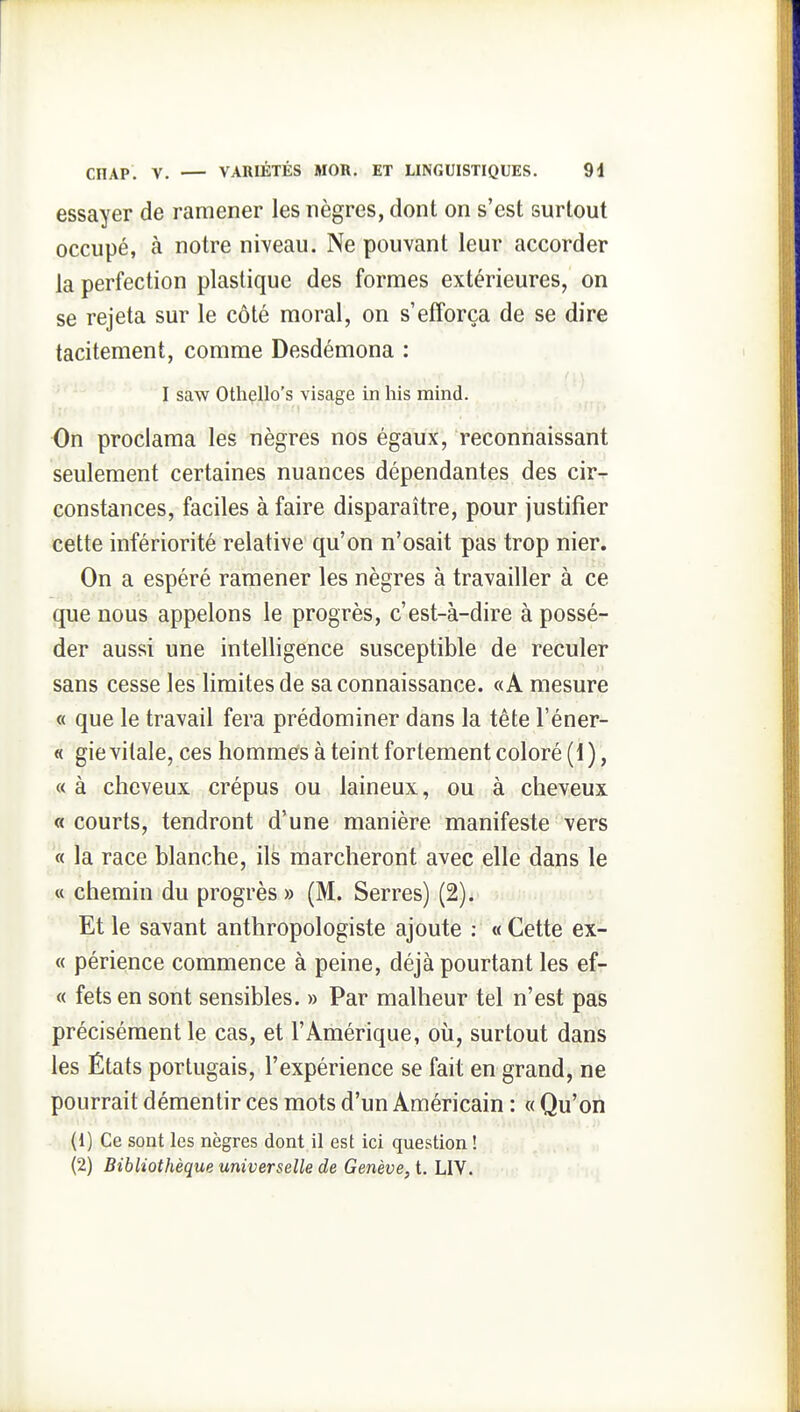 essayer de ramener les nègres, dont on s'est surtout occupé, à notre niveau. Ne pouvant leur accorder la perfection plastique des formes extérieures, on se rejeta sur le côté moral, on s'efforça de se dire tacitement, comme Desdémona : I saw Othello's visage in liis mind. On proclama les nègres nos égaux, reconnaissant seulement certaines nuances dépendantes des cir- constances, faciles à faire disparaître, pour justifier cette infériorité relative qu'on n'osait pas trop nier. On a espéré ramener les nègres à travailler à ce que nous appelons le progrès, c'est-à-dire à possé- der aussi une intelligence susceptible de reculer sans cesse les limites de sa connaissance. «A mesure « que le travail fera prédominer dans la tête l'éner- « gie vitale, ces hommefs à teint fortement coloré (1), « à cheveux crépus ou laineux, ou à cheveux « courts, tendront d'une manière manifeste vers « la race blanche, ils marcheront avec elle dans le « chemin du progrès » (M. Serres) (2). Et le savant anthropologiste ajoute ; « Cette ex- « périence commence à peine, déjà pourtant les ef- « fets en sont sensibles. » Par malheur tel n'est pas précisément le cas, et l'Amérique, où, surtout dans les États portugais, l'expérience se fait en grand, ne pourrait démentir ces mots d'un Américain : « Qu'on (1) Ce sont les nègres dont il est ici question ! (2) Bibliothèque universelle de Genève, t. LIV.