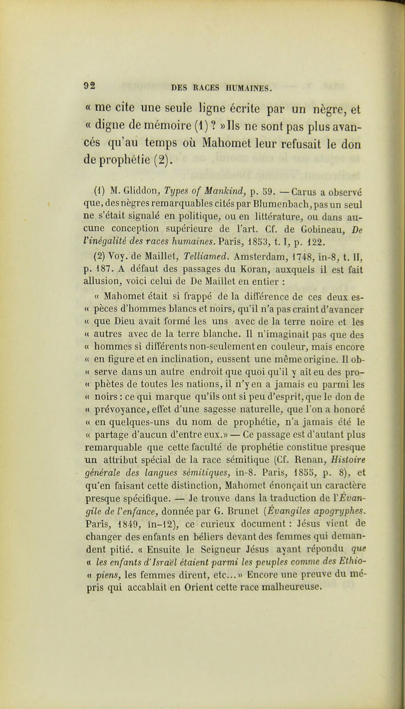 « me cite une seule ligne écrite par un nègre, et « digne de mémoire (1) ? »Ils ne sont pas plus avan- cés qu'au temps où Mahomet leur refusait le don de prophétie (2). (d) M. Gliddon, Types of Manldnd, p. 59. — Garas a observé que, des nègres remarquables cités par Blumenbach, pas un seul ne s'était signalé en politique, ou en littérature, ou dans au- cune conception supérieure de l'art. Gf. de Gobineau, De Vinégalité des races humaines. Paris, 1853,1.1, p. 122. (2) Voy. de Maillet, Telliamed. Amsterdam, 1748, in-8, t. II, p. 187. A défaut des passages du Koran, auxquels il est fait allusion, voici celui de De Maillet en entier : « Mahomet était si frappé de la différence de ces deux es- « pèces d'hommes blancs et noirs, qu'il n'a pas craint d'avancer « que Dieu avait formé les uns avec de la terre noire et les u autres avec de la terre blanche. 11 n'imaginait pas que des « hommes si différents non-seulement en couleur, mais encore « en figure et en inclination, eussent une même origine. Il ob- « serve dans un autre endroit que quoi qu'il y ait eu des pro- « phètes de toutes les nations, il n'y en a jamais eu parmi les « noirs : ce qui marque qu'ils ont si peu d'esprit, que le don de « prévoyance, effet d'une sagesse naturelle, que l'on a honoré « en quelques-uns du nom de prophétie, n'a jamais été le « partage d'aucun d'entre eux.» — Ge passage est d'autant plus remarquable que cette faculté de prophétie constitue presque un attribut spécial de la race sémitique (Cf. Renan, Histoire générale des langues sémitiques, in-8. Paris, 1855, p. 8), et qu'en faisant cette distinction, Mahomet énonçait un caractère presque spécifique. — Je trouve dans la traduction de YÉvan- gile de Venfance, donnée par G. Brunet [Évangiles apogryphes. Paris, 1849, in-12), ce curieux document: Jésus vient de changer des enfants en béliers devant des femmes qui deman- dent pitié. « Ensuite le Seigneur Jésus ayant répondu que « les enfants d'Israël étaient parmi les peuples comme des Ethio- « piens, les femmes dirent, etc..» Encore une preuve du mé- pris qui accablait en Orient cette race malheureuse.