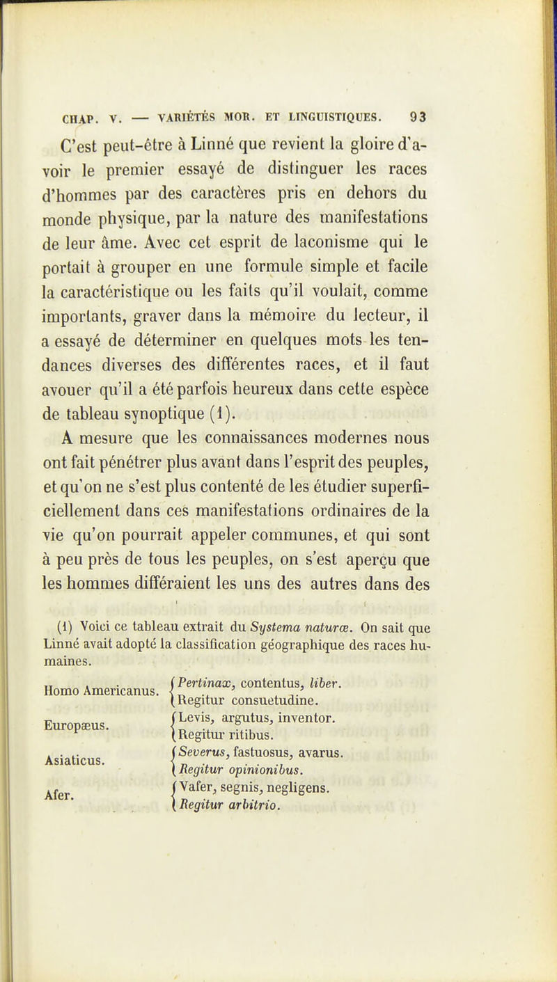 C'est peut-être à Linné que revient la gloire d'a- voir le premier essayé de distinguer les races d'hommes par des caractères pris en dehors du monde physique, par la nature des manifestations de leur âme. Avec cet esprit de laconisme qui le portait à grouper en une formule simple et facile la caractéristique ou les faits qu'il voulait, comme importants, graver dans la mémoire du lecteur, il a essayé de déterminer en quelques mots les ten- dances diverses des différentes races, et il faut avouer qu'il a été parfois heureux dans cette espèce de tableau synoptique (1). A mesure que les connaissances modernes nous ont fait pénétrer plus avant dans l'esprit des peuples, et qu'on ne s'est plus contenté de les étudier superfi- ciellement dans ces manifestations ordinaires de la vie qu'on pourrait appeler communes, et qui sont à peu près de tous les peuples, on s'est aperçu que les hommes différaient les uns des autres dans des (1) Voici ce tableau extrait du Systema naturœ. On sait que Linné avait adopté la classification géographique des races hu- maines. „ .„ • (Pertinax, contentus, liber. Homo Americanus. , (Regitur consuetudme. Europaeus. Hf'^''' ^^^^^'^ inventor. (Regitm ritibus. . . .. (Severus, fastuosus, avarus. Asiaticus. < „ ' . . ., ' {Regitur opimombus. ^fgj.^ i Vafer, segnis, negligens, (Regitur arhitrio.