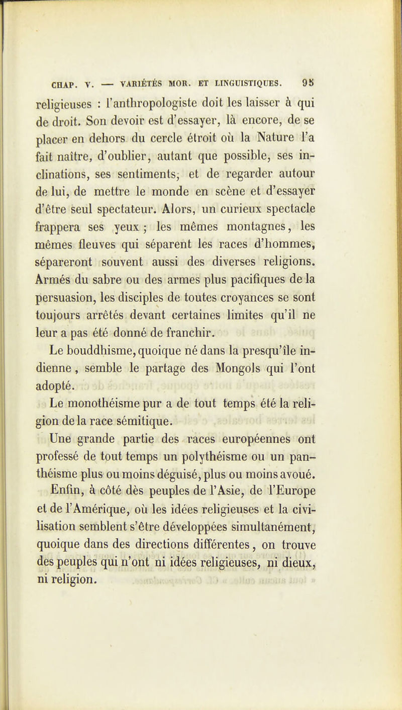 religieuses : l'anthropologiste doit les laisser à qui de droit. Son devoir est d'essayer, là encore, de se placer en dehors du cercle étroit où la Nature l'a fait naître, d'oublier, autant que possible, ses in- clinations, ses sentiments^ et de regarder autour de lui, de mettre le monde en scène et d'essayer d'être seul spectateur. Alors, un curieux spectacle frappera ses yeux ; les mêmes montagnes, les mêmes fleuves qui séparent les races d'hommes, sépareront souvent aussi des diverses religions. Armés du sabre ou des armes plus pacifiques de la persuasion, les disciples de toutes croyances se sont toujours arrêtés devant certaines limites qu'il ne leur a pas été donné de franchir. Le bouddhisme, quoique né dans la presqu'île in- dienne , semble le partage des Mongols qui l'ont adopté. Le monothéisme pur a de tout temps été la reli- gion de la race sémitique. Une grande partie des races européennes ont professé de tout temps un polythéisme ou un pan- théisme plus ou moins déguisé, plus ou moins avoué. Enfin, à côté dès peuples de l'Asie, de l'Europe et de l'Amérique, où les idées rehgieuses et la civi- lisation semblent s'être développées simultanément, quoique dans des directions différentes, on trouve des peuples qui n'ont ni idées religieuses, ni dieux, ni religion.