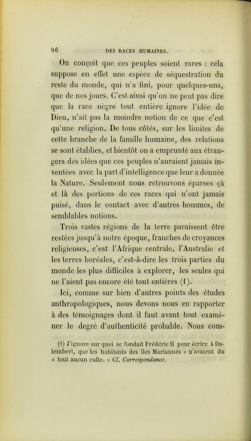 On conçoit que ces peuples soient rares : cela suppose en effet une espèce de séquestration du reste du monde, qui n'a fini, pour quelques-uns, que de nos jours. C'est ainsi qu'on ne peut pas dire que la race nègre tout entière ignore l'idée de Dieu, n'ait pas la moindre notion de ce que c'est qu'une religion. De tous côtés, sur les limites de cette branche de la famille humaine, des relations se sont établies, et bientôt on a emprunté aux étran- gers des idées que ces peuples n'auraient jamais in- ventées avec la part d'intelligence que leur a donnée la Nature. Seulement nous retrouvons éparses çà et là des portions de ces races qui n'ont jamais puisé, dans le contact avec d'autres hommes, de semblables notions. Trois vastes régions de la terre paraissent être restées jusqu'à notre époque, franches de croyances religieuses, c'est l'Afrique centrale, l'Australie et les terres boréales, c'est-à-dire les trois parties du monde les plus difficiles à explorer, les seules qui ne l'aient pas encore été tout entières (1). Ici, comme sur bien d'autres points des études anthropologiques, nous devons nous en rapporter à des témoignages dont il faut avant tout exami- ner le degré d'authenticité probable. Nous com- (1) J'ignore sur quoi se fondait Frédéric II pour écrire àDa- lembert, que les habitants des îles Mariannes <( n'avaient du « tout aucun culte. » Cf. Correspondance. 1