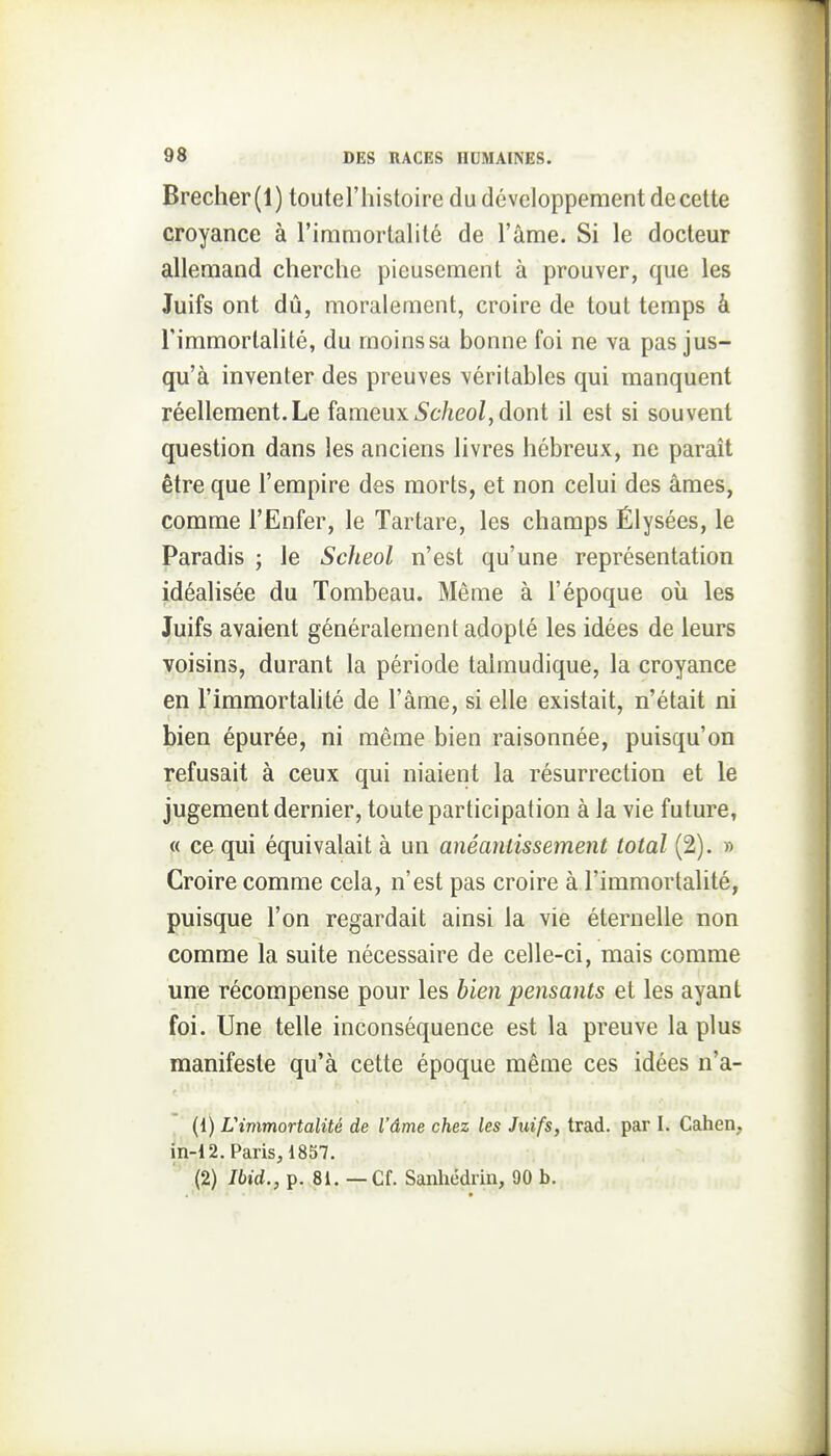 Brecher(l) toutel'histoire du développement de cette croyance à l'immortalité de l'âme. Si le docteur allemand cherche pieusement à prouver, que les Juifs ont dû, moralement, croire de tout temps à l'immortalité, du moinssa bonne foi ne va pas jus- qu'à inventer des preuves véritables qui manquent réellement.Le fameux iSc/ieo/, dont il est si souvent question dans les anciens livres hébreux, ne paraît être que l'empire des morts, et non celui des âmes, comme l'Enfer, le Tartare, les champs Élysées, le Paradis j le Scheol n'est qu'une représentation idéalisée du Tombeau. Même à l'époque oîi les Juifs avaient généralement adopté les idées de leurs voisins, durant la période talmudique, la croyance en l'immortaUté de l'âme, si elle existait, n'était ni bien épurée, ni même bien raisonnée, puisqu'on refusait à ceux qui niaient la résurrection et le jugement dernier, toute participation à la vie future, « ce qui équivalait à un anéantissement total (2). » Croire comme cela, n'est pas croire à l'immortalité, puisque l'on regardait ainsi la vie éternelle non comme la suite nécessaire de celle-ci, mais comme une récompense pour les bien pensants et les ayant foi. Une telle inconséquence est la preuve la plus manifeste qu'à cette époque même ces idées n'a- (1) L'immortalité de l'âme chez les Juifs, trad. par I. Catien, in-12. Paris, 1857. (2) Ibid., p. 81. — Cf. Sanliédrin, 90 b.