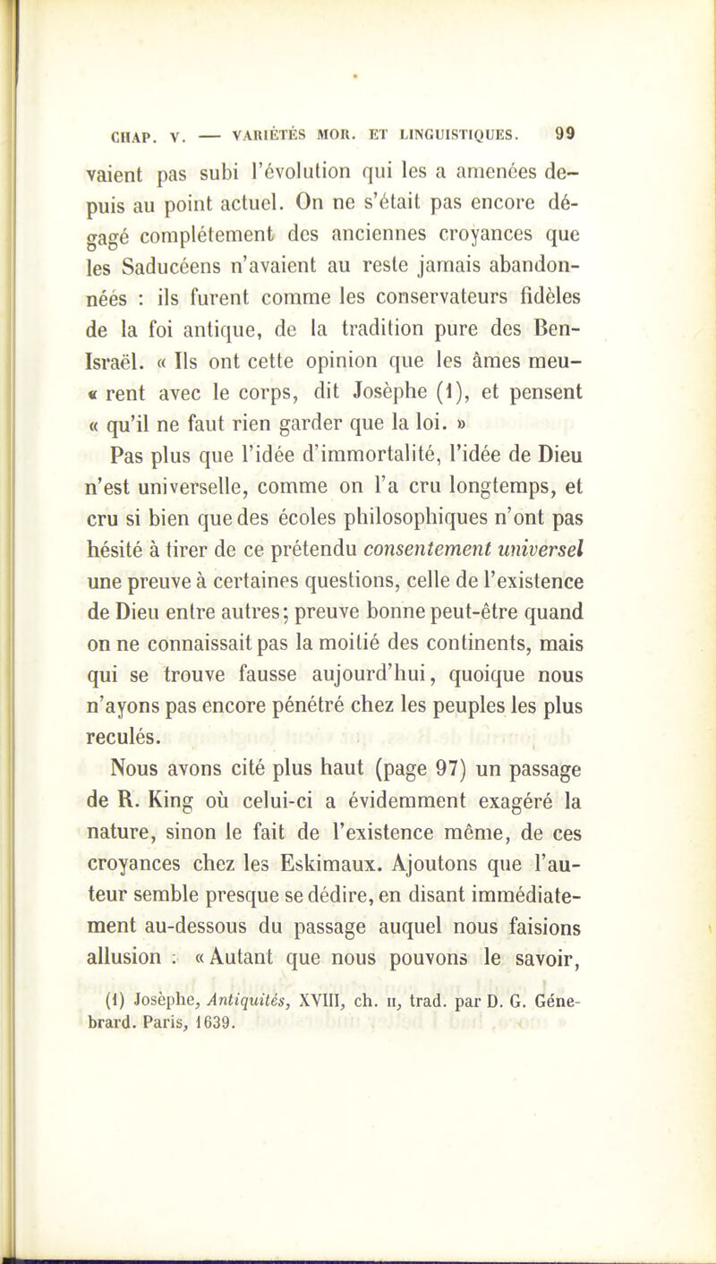valent pas subi l'évolution qui les a amenées de- puis au point actuel. On ne s'était pas encore dé- gagé complètement des anciennes croyances que les Saducéens n'avaient au reste jamais abandon- néés : ils furent comme les conservateurs fidèles de la foi antique, de la tradition pure des Ben- Israël. « Ils ont cette opinion que les âmes meu- « rent avec le corps, dit Josèphe (1), et pensent « qu'il ne faut rien garder que la loi. » Pas plus que l'idée d'immortalité, l'idée de Dieu n'est universelle, comme on l'a cru longtemps, et cru si bien que des écoles philosophiques n'ont pas hésité à tirer de ce prétendu consentement universel une preuve à certaines questions, celle de l'existence de Dieu entre autres; preuve bonne peut-être quand on ne connaissait pas la moitié des continents, mais qui se trouve fausse aujourd'hui, quoique nous n'ayons pas encore pénétré chez les peuples les plus reculés. Nous avons cité plus haut (page 97) un passade de R. King où celui-ci a évidemment exagéré la nature, sinon le fait de l'existence même, de ces croyances chez les Eskimaux. Ajoutons que l'au- teur semble presque se dédire, en disant immédiate- ment au-dessous du passage auquel nous faisions allusion ; « Autant que nous pouvons le savoir, (1) Josèphe, Antiquités, XVIII, ch. ii, trad. par D. G. Géne- brard. Paris, 1639.