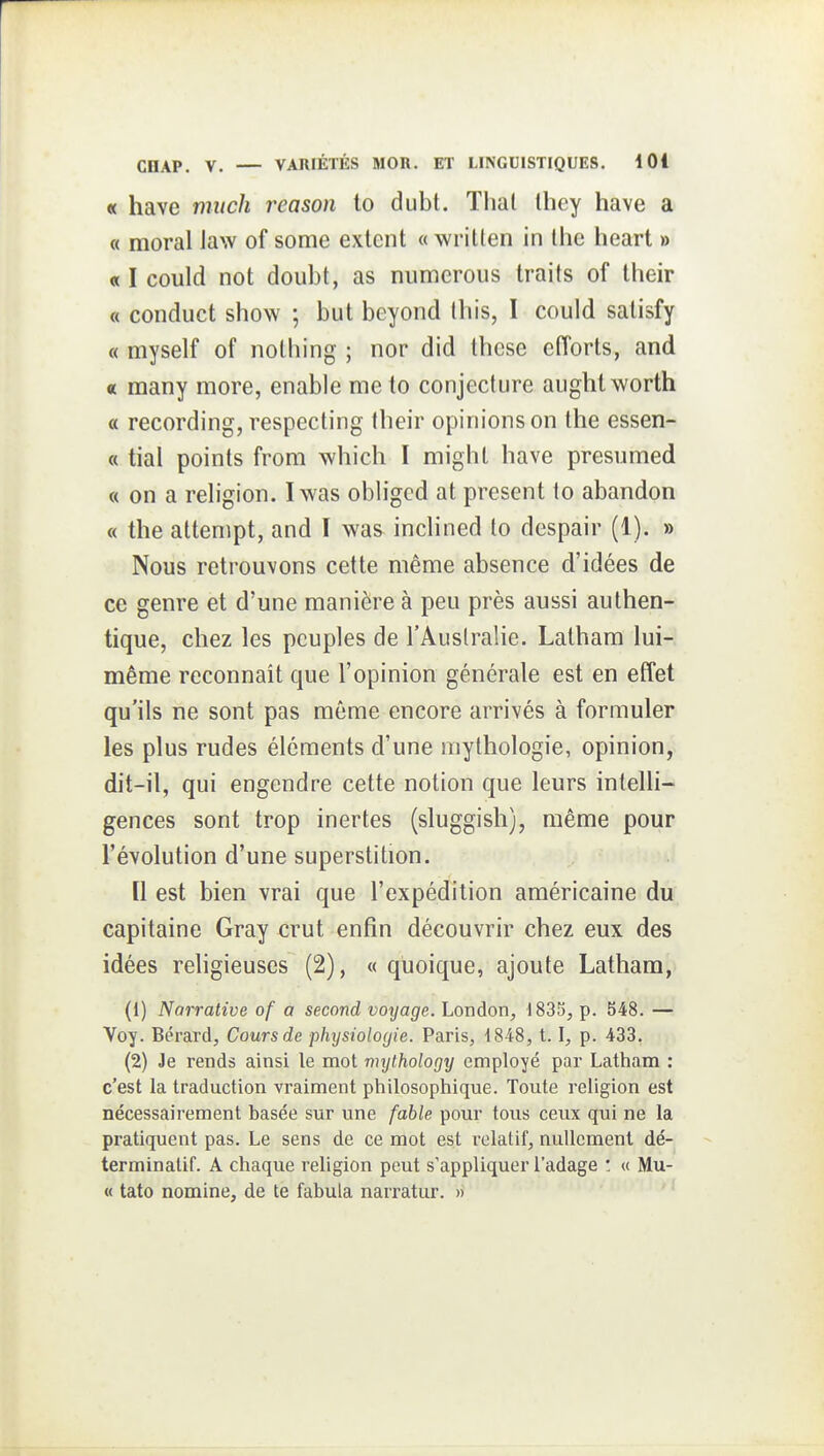 « have miich reason to dubt. Thaï Ihey have a « moral law of some extent « writlen in Ihe heart » « I could not doubt, as numerous traits of their « conduct show ; but beyond (his, I could salisfy « myself of nolhing ; nor did thèse efforts, and c many more, enable me to conjecture aught worth a recording, respecting their opinions on the essen- « tial points from which I mighl have presumed « on a religion. Iwas obligcd at présent to abandon « the attenipt, and \ was inclined to despair (1). » Nous retrouvons cette même absence d'idées de ce genre et d'une manière à peu près aussi authen- tique, chez les peuples de l'Australie. Latham lui- même reconnaît que l'opinion générale est en effet qu'ils ne sont pas même encore arrivés à formuler les plus rudes éléments d'une mythologie, opinion, dit-il, qui engendre cette notion que leurs intelli- gences sont trop inertes (sluggish), même pour l'évolution d'une superstition. [1 est bien vrai que l'expédition américaine du capitaine Gray crut enfin découvrir chez eux des idées religieuses (2), « quoique, ajoute Latham, (1) Narrative of a second voyage. London, 1835, p. 548. — Voy. Bérard, Cours de physiologie. Paris, ■1848, 1.1, p. 433. (2) Je rends ainsi le mot mythology employé par Latham : c'est la traduction vraiment philosophique. Toute religion est nécessairement basée sur une fable pour tous ceux qui ne la pratiquent pas. Le sens de ce mot est relatif, nullement dé- terminatif. A chaque religion peut s'appliquer l'adage ! « Mu- « tato nomine, de te fabula narratur. »