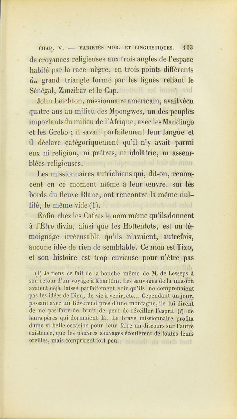 de croyances religieuses aux trois angles de l'espace habité par la race nègre, en trois points différents du grand triangle formé par les lignes reliant le Sénégal, Zanzibar et le Cap. -1 John Leichton, missionnaire américain, avait vécu quatre ans au milieu des Mpongwes, un des peuples importantsdu milieu de l'Afrique, avec les Mandingo et les Grebo ; il savait parfaitement leur langue et il déclare catégoriquement qu'il n'y avait parmi eux ni religion, ni prêtres, ni idolâtrie, ni assem- blées religieuses.  Les missionnaires autrichiens qui, dit-on, renon- cent en ce moment même à leur œuvre, sur les bords du fleuve Blanc, ont rencontré la même nul- lité, le même vide (1). Enfin chez les Cafres le nom même qu'ils donnent à l'Être divin, ainsi que les Hottentots, est un té- moignage irrécusable qu'ils n'avaient, autrefois, aucune idée de rien de semblable. Ce nom estTixo, et son histoire est trop curieuse pour n'être pas ih (1) Je tiens ce fait de la bouche même de M. de Lesseps à son retour d'un voyage à Khartùm. Les sauvages de la mission avaient déjà laissé parfaitement voir qu'ils ne comprenaient pas les idées de Dieu, de vie à venir, etc.. Cependant un jour, passant avec un Révérend près d'une montagne, ils lui dirent de ne pas faire de bruit de peur de réveiller l'esprit (?) de leurs pères qui dormaient là. Le brave missionnaire profita d'une si belle occasion pour leur faire un discours sur l'autre existence, que les pauvres sauvages écoutèrent de toutes leurs oreilles, mais comprirent fort peu.