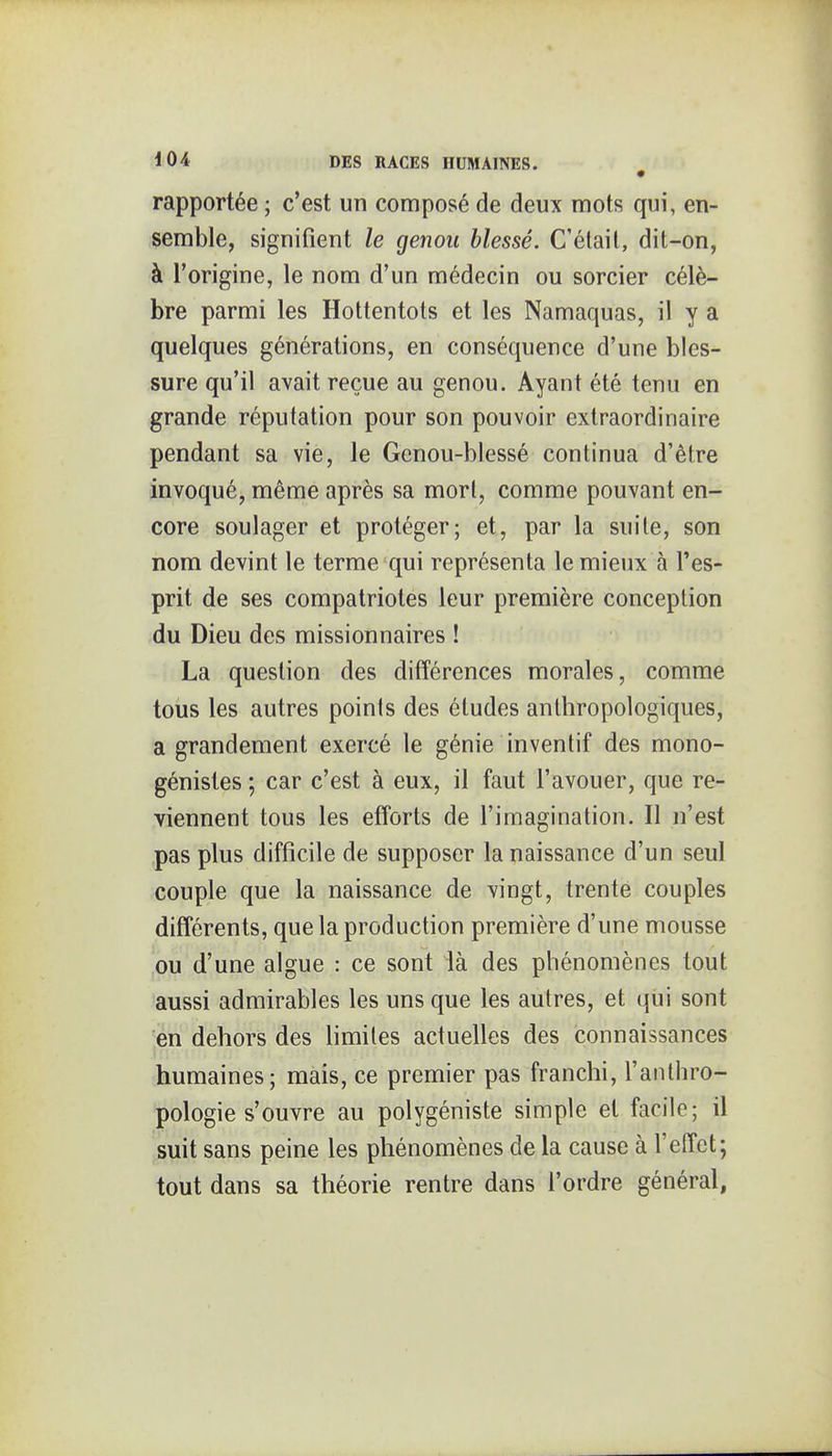 rapportée ; c'est un composé de deux mots qui, en- semble, signifient le genou blessé. C'était, dit-on, à l'origine, le nom d'un médecin ou sorcier célè- bre parmi les Hottentots et les Namaquas, il y a quelques générations, en conséquence d'une bles- sure qu'il avait reçue au genou. Ayant été tenu en grande réputation pour son pouvoir extraordinaire pendant sa vie, le Genou-blessé continua d'être invoqué, même après sa mort, comme pouvant en- core soulager et protéger; et, par la suite, son nom devint le terme qui représenta le mieux à l'es- prit de ses compatriotes leur première conception du Dieu des missionnaires ! La question des différences morales, comme tous les autres points des études anthropologiques, a grandement exercé le génie inventif des mono- génistes ; car c'est à eux, il faut l'avouer, que re- viennent tous les efforts de l'imagination. Il n'est pas plus difficile de supposer la naissance d'un seul couple que la naissance de vingt, trente couples différents, que la production première d'une mousse ou d'une algue : ce sont là des phénomènes tout aussi admirables les uns que les autres, et qiii sont en dehors des limites actuelles des connaissances humaines; mais, ce premier pas franchi, l'anthro- pologie s'ouvre au polygéniste simple et facile; il suit sans peine les phénomènes de la cause à l'effet; tout dans sa théorie rentre dans l'ordre général,