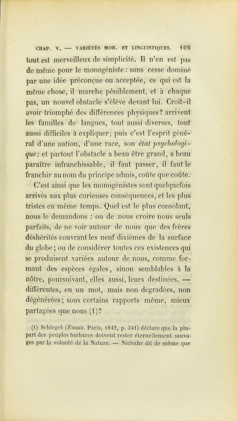 tout est merveilleux de simplicité. Il n'en est pas de même pour le raonogéniste : sans cesse dominé par une idée préconçue ou acceptée, ce qui est la même chose, il marche péniblement, et à chaque pas, un nouvel obstacle s'élève devant lui. Croit-il avoir triomphé des différences physiques? arrivent les familles de langues, tout aussi diverses, tout aussi difficiles à expliquer; puis c'est l'esprit géné- ral d'une nation, d'une race, son état psychologi- que; et partout l'obstacle a beau être grand, a beau paraître infranchissable, il faut passer, il faut le franchir au nom du principe admis, coûte que coûte. C'est ainsi que les monogénistes sont quelquefois arrivés aux plus curieuses conséquences, et les plus tristes en même temps. Quel est le plus consolant, nous le demandons : ou de nous croire nous seuls parfaits, de ne voir autour de nous que des frères déshérités couvrant les neuf dixièmes de la surface du globe ; ou de considérer toutes ces existences qui se produisent variées autour de nous, comme for- mant des espèces égales, sinon semblables à la nôtre, poursuivant, elles aussi, leurs destinées, — différentes, en un mot, mais non dégradées, non dégénérées ; sous certains rapports même, mieux partagées que nous (1)? (1) Schlegel {Essais. Paris, 1842, p. 34i) déclare que la plu- part des peuples barbares doivent rester éternellement sauva- ges par la volonté de la Nature. — Nieijuhr dit de même que