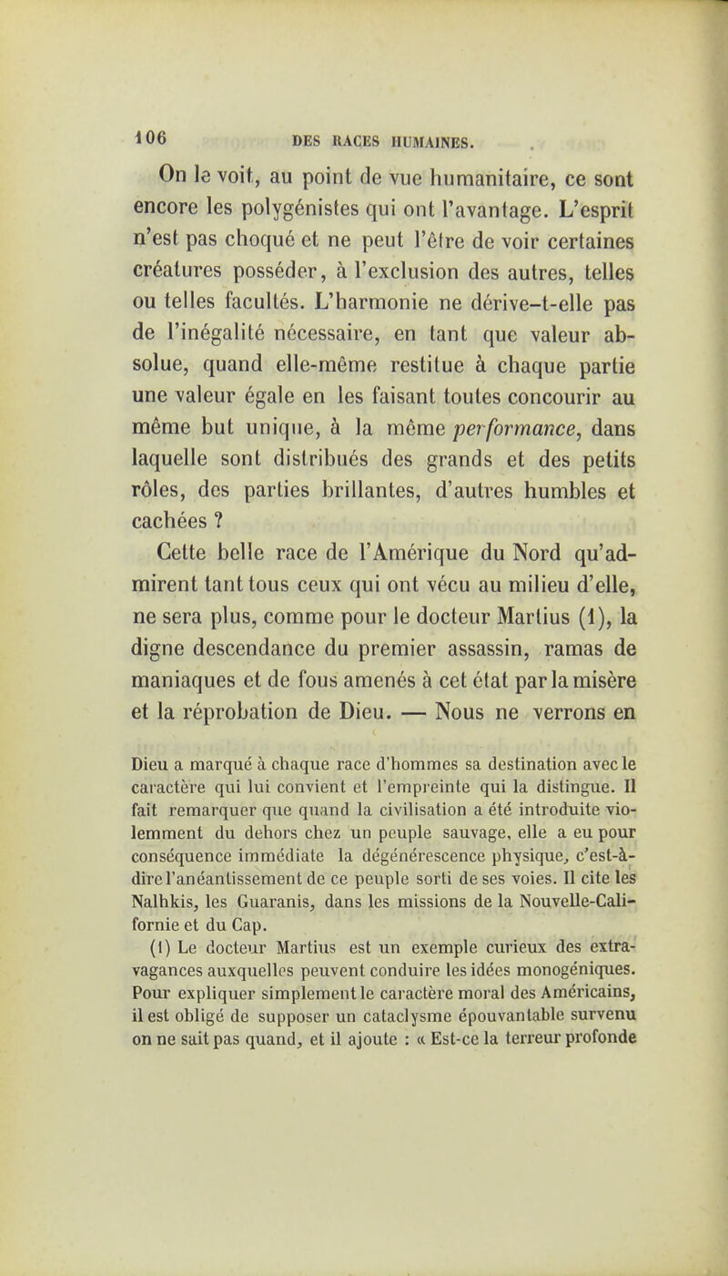 On le voit, au point de vue humanitaire, ce sont encore les polygénistes qui ont l'avantage. L'esprit n'est pas choqué et ne peut l'être de voir certaines créatures posséder, à l'exclusion des autres, telles ou telles facultés. L'harmonie ne dérive-t-elle pas de l'inégalité nécessaire, en tant que valeur ab- solue, quand elle-même restitue à chaque partie une valeur égale en les faisant toutes concourir au même but unique, à la môme performance, dans laquelle sont distribués des grands et des petits rôles, des parties brillantes, d'autres humbles et cachées ? Cette belle race de l'Amérique du Nord qu'ad- mirent tant tous ceux qui ont vécu au milieu d'elle, ne sera plus, comme pour le docteur Martius (1), la digne descendance du premier assassin, ramas de maniaques et de fous amenés à cet état par la misère et la réprobation de Dieu. — Nous ne verrons en Dieu a marqué à chaque race d'hommes sa destination avec le caractère qui lui convient et l'empreinte qui la distingue. Il fait remarquer que quand la civilisation a été introduite vio- lemment du dehors chez un peuple sauvage, elle a eu pour conséquence immédiate la dégénérescence physique^ c'est-à- dire l'anéantissement de ce peuple sorti de ses voies. Il cite les Nalhkis, les Guaranis, dans les missions de la Nouvelle-Cali- fornie et du Cap. (1) Le docteur Martius est un exemple curieux des extra- vagances auxquelles peuvent conduire les idées monogéniques. Pour expliquer simplement le caractère moral des Américains, il est obligé de supposer un cataclysme épouvantable survenu on ne sait pas quand, et il ajoute : « Est-ce la terreur profonde