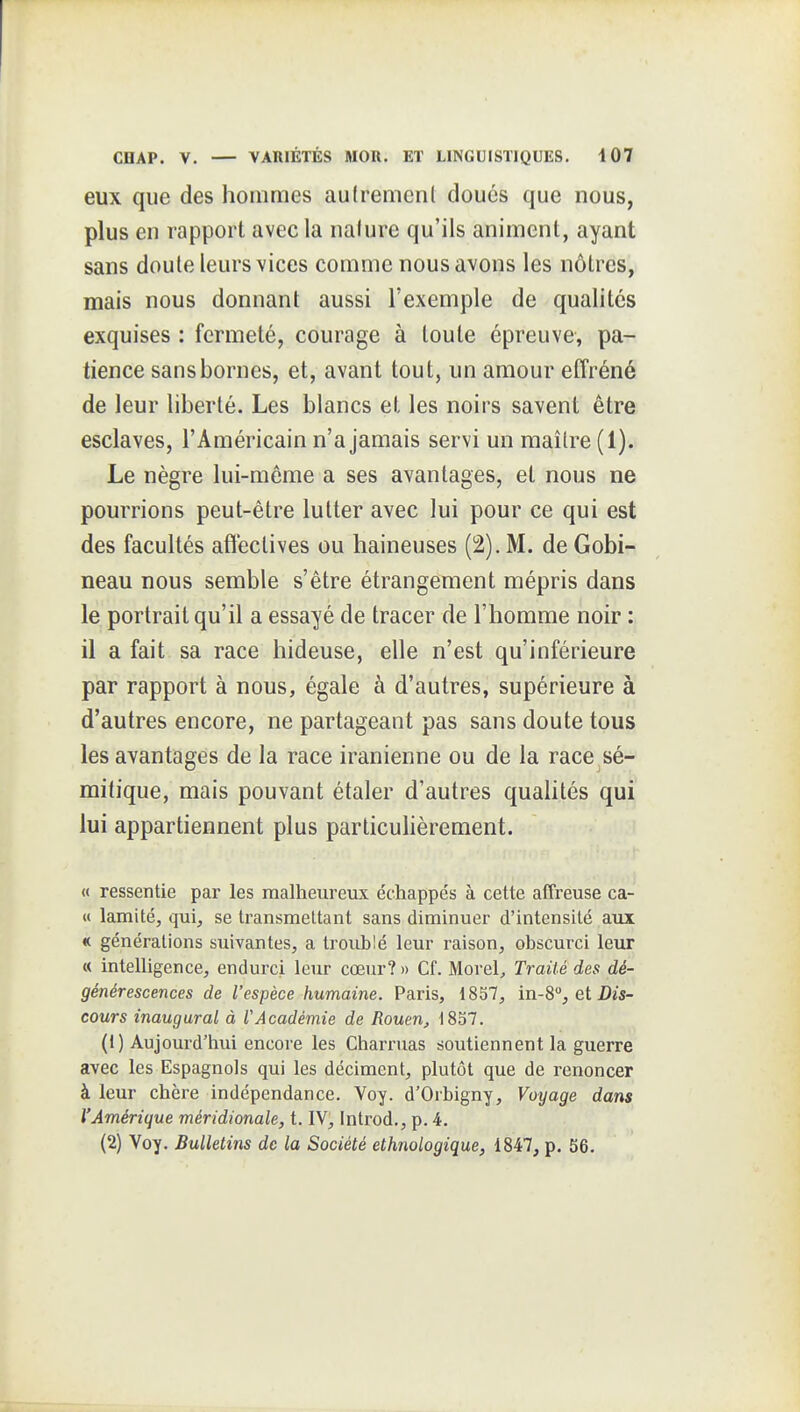 eux que des hommes autrement doués que nous, plus en rapport avec la nature qu'ils animent, ayant sans doute leurs vices comme nous avons les nôtres, mais nous donnant aussi l'exemple de qualités exquises : fermeté, courage à toute épreuve, pa- tience sans bornes, et, avant tout, un amour effréné de leur liberté. Les blancs et les noirs savent être esclaves, l'Américain n'a jamais servi un maître (1). Le nègre lui-môme a ses avantages, et nous ne pourrions peut-être lutter avec lui pour ce qui est des facultés affectives ou haineuses (2). M. de Gobi- neau nous semble s'être étrangement mépris dans le portrait qu'il a essayé de tracer de l'homme noir : il a fait sa race hideuse, elle n'est qu'inférieure par rapport à nous, égale à d'autres, supérieure à d'autres encore, ne partageant pas sans doute tous les avantages de la race iranienne ou de la race sé- mitique, mais pouvant étaler d'autres quahtés qui lui appartiennent plus particuHèrement. « ressentie par les malheureux échappés à cette affreuse ca- « lamité, qui, se transmettant sans diminuer d'intensité aux « générations suivantes, a troublé leur raison, obscurci leur « intelligence, endurci leur cœur? » Cf. Morel^ Traité des dé- générescences de l'espèce humaine. Paris, 1857, in-8, et Dis- cours inaugural à l'Académie de Rouen, 1837. (1) Aujourd'hui encore les Chari'uas soutiennent la guerre avec les Espagnols qui les déciment, plutôt que de renoncer à leur chère indépendance. Voy. d'Orbigny, Voyage dans l'Amérique méridionale, t. IV, Introd., p. 4. (2) Voy. Bulletins de la Société ethnologique, 1847, p. S6.