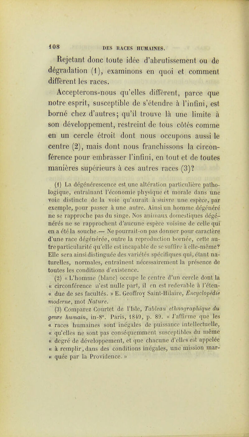 Rejetant donc toute idée d'abrutissement ou de dégradation (1), examinons en quoi et comment diffèrent les races. Accepterons-nous qu'elles diffèrent, parce que notre esprit, susceptible de s'étendre à l'infini, est borné chez d'autres; qu'il trouve là une limite à son développement, restreint de tous côtés comme en un cercle étroit dont nous occupons aussi le centre (2), mais dont nous franchissons la circon- férence pour embrasser l'infini, en tout et de toutes manières supérieurs à ces autres races (3)? (1) La dégénérescence est une altération particulière patho- logique, entraînant l'économie physique et morale dans une voie distincte de la voie qu'aurait à suivre une espèce, par exemple, pour passer aune autre. Ainsi un homme dégénéré ne se rapproche pas du singe. Nos animaux domestiques dégé- nérés ne se rapprochent d'aucune espèce voisine de celle qui en a été la souche.— Ne pourrait-on pas donner pour caractère d'une race dégénérée, outre la reproduction hoi-née, cette au- tre particularité qu'elle est incapable de se suffire àollc-mcme? Elle sera ainsi distinguée des variétés spécifiques qui, étant na- turelles, normales, entraînent nécessairement la présence de toutes les conditions d'existence. (2) « L'homme (blanc) occupe le centre d'un cercle dont la .« circonférence n'est nulle part, il en est redevable h l'éten- « due de ses facultés. » E. Geoffroy Saint-Hilaire, Enajclopédie moderne, mot Nature. (3) Comparez Courtet de l'isle. Tableau ethnographique du genre humain, in-8°. Paris, 1849, p. 89. « J'affirme que les « races humaines sont inégales de puissance intellectuelle, « qu'elles ne sont pas conséquemmcnl suscepliltles du même « degré de développement, et que chacune d'elles est appelée « à remplir, dans des conditions inégales, une mission mar- « quée par la Providence. »