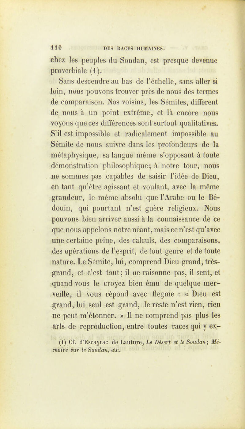 chez les peuples du Soudan, est presque devenue proverbiale (1). Sans descendre au bas de l'échelle, sans aller si loin, nous pouvons trouver près de nous des termes de comparaison. Nos voisins, les Sémiles, diffèrent de nous à un point extrême, et là encore nous voyons que ces différences sont surtout qualitatives. S'il est impossible et radicalement impossible au Sémite de nous suivre dans les profondeurs de la métaphysique, sa langue même s'opposant à toute démonstration philosophique; à notre tour, nous ne sommes pas capables de saisir l'idée de Dieu, en tant qu'être agissant et voulant, avec la même grandeur, le même absolu que l'Arabe ou le Bé- douin, qui pourtant n'est guère religieux. Nous pouvons bien arriver aussi à la connaissance de ce que nous appelons notre néant, mais ce n'est qu'avec une certaine peine, des calculs, des comparaisons, des opérations de l'esprit, de tout genre et de toute nature. Le Sémite, lui, comprend Dieu grand, très- grand, et c'est tout; il ne raisonne pas, il sent, et quand vous le croyez bien ému de quelque mer- veille, il vous répond avec flegme : « Dieu est grand, lui seul est grand, le reste n'est rien, rien ne peut m'étonner. » Il ne comprend pas plus les arts de reproduction, entre toutes races qui y ex- (1) Cf. d'Escayrac de Lauture, Le Désert et le Soudan; Mé- moire sur le Soudan, etc.