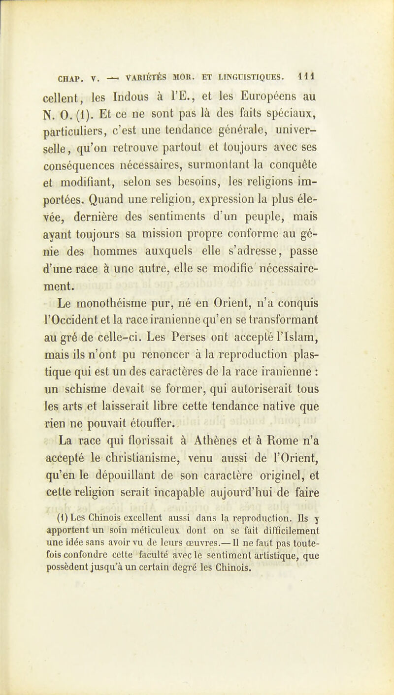 cellent, les Indous à l'E., et les Européens au N. 0. (1). Et ce ne sont pas là des faits spéciaux, particuliers, c'est une tendance générale, univer- selle , qu'on retrouve partout et toujours avec ses conséquences nécessaires, surmontant la conquête et modifiant, selon ses besoins, les religions im- portées. Quand une religion, expression la plus éle- vée, dernière des sentiments d'un peuple, mais ayant toujours sa mission propre conforme au gé- nie des hommes auxquels elle s'adresse, passe d'une race à une autre, elle se modifie nécessaire- ment. Le monothéisme pur, né en Orient, n'a conquis l'Occident et la race iranienne qu'en se transformant au gré de celle-ci. Les Perses ont accepte l'Islam, mais ils n'ont pu renoncer à la reproduction plas- tique qui est un des caractères de la race iranienne : un schisme devait se former, qui autoriserait tous les arts et laisserait libre cette tendance native que rien ne pouvait étouffer. La race qui florissait à Athènes et à Rome n'a accepté le christianisme, venu aussi de l'Orient, qu'en le dépouillant de son caractère originel, et cette religion serait incapable aujourd'hui de faire (1) Les Chinois excellent aussi dans la reproduction. Ils y apportent un soin méticuleux dont on se fait difficilement une idée sans avoir vu de leurs œuvres.— Il ne faut pas toute- fois confondre cette faculté avec le sentiment artistique, que possèdent jusqu'à un certain degré les Chinois.