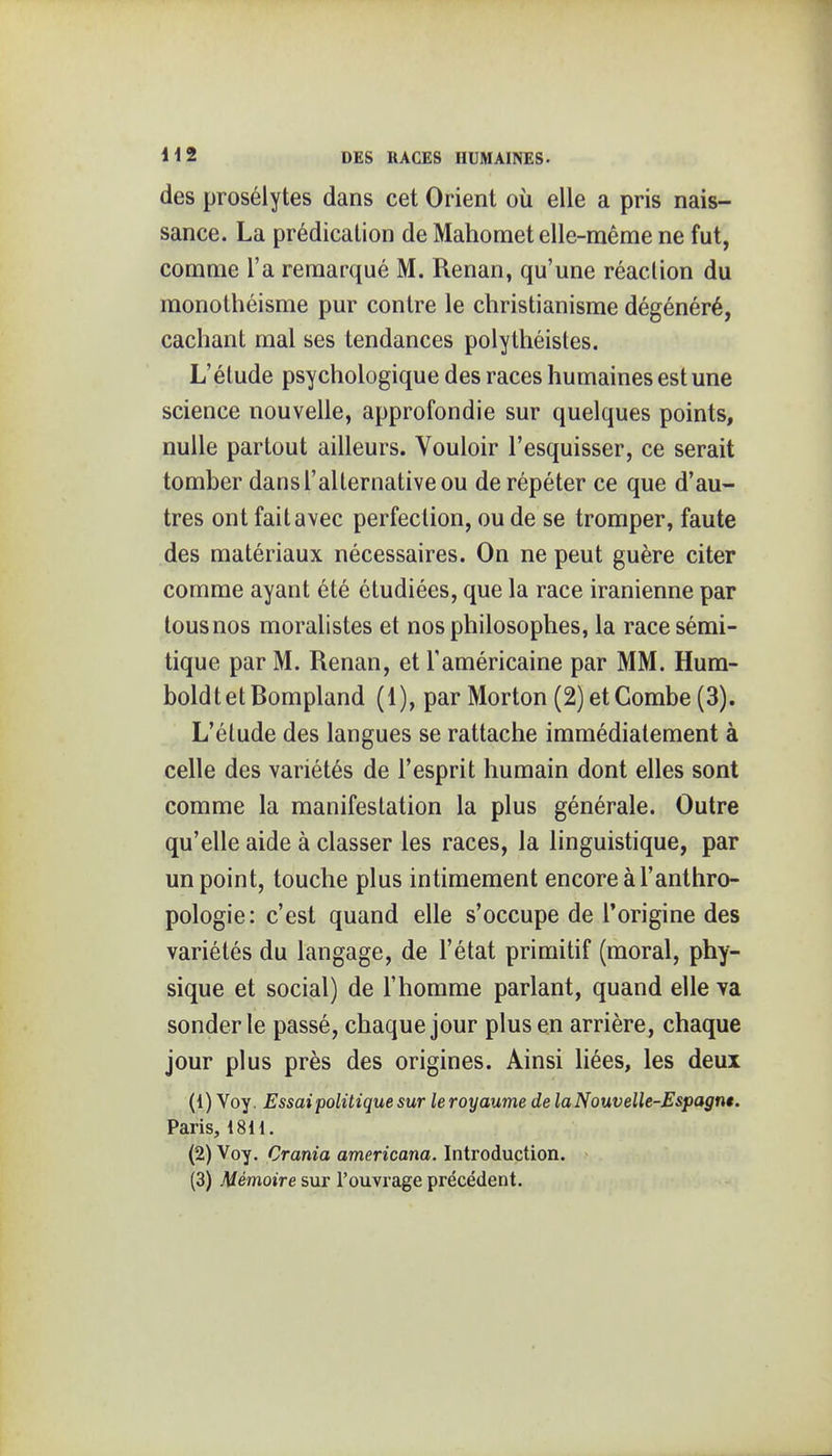 des prosélytes dans cet Orient où elle a pris nais- sance. La prédication de Mahomet elle-même ne fut, comme l'a remarqué M. Renan, qu'une réaction du monothéisme pur contre le christianisme dégénéré, cachant mal ses tendances polythéistes. L'étude psychologique des races humaines est une science nouvelle, approfondie sur quelques points, nulle partout ailleurs. Vouloir l'esquisser, ce serait tomber dans l'alternative ou de répéter ce que d'au- tres ont fait avec perfection, ou de se tromper, faute des matériaux nécessaires. On ne peut guère citer comme ayant été étudiées, que la race iranienne par tous nos moralistes et nos philosophes, la race sémi- tique par M. Renan, et l'américaine par MM. Hum- boldtetBompland (1), par Morton (2)etCombe (3). L'élude des langues se rattache immédiatement à celle des variétés de l'esprit humain dont elles sont comme la manifestation la plus générale. Outre qu'elle aide à classer les races, la linguistique, par un point, touche plus intimement encore à l'anthro- pologie: c'est quand elle s'occupe de l'origine des variétés du langage, de l'état primitif (moral, phy- sique et social) de l'homme parlant, quand elle va sonder le passé, chaque jour plus en arrière, chaque jour plus près des origines. Ainsi hées, les deux (1) Voy. Essai politique sur leroyaume de laNouvelle-Espagnt. Paris, 18H. (2) Voy. Crama americana. Introduction. (3) Mémoire sur l'ouvrage précédent.