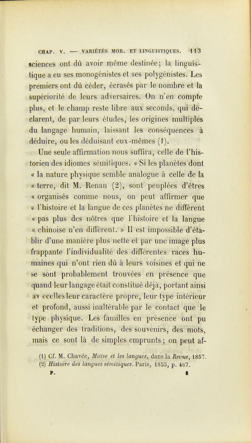 sciences ont dû avoir môme destinée; la linguis- tique a eu ses monogénistes et ses polygénisles. Les premiers ont dû céder, écrasés par le nombre et la supériorité de leurs adversaires. On n'en compte plus, et le champ reste libre aux seconds, qui dé- clarent, de par leurs études, les origines multiples du langage humain, laissant les conséquences à déduire, ou les déduisant eux-mêmes (1). Une seule affirmation nous suffira, celle de l'his- torien des idiomes sérailiques. « Si les planètes dont « la nature physique semble analogue à celle de la « terre, dit M. Renan (2), sont peuplées d'êtres a organisés comme nous, on peut affirmer que « l'histoire et la langue de ces planètes ne diffèrent « pas plus des nôtres que l'histoire et la langue a chinoise n'en diffèrent. » Il est iaipossible d'éta- blir d'une manière plus nette et par une image plus frappante l'individualité des différentes races hu- maines qui n'ont rien dû à leurs voisines et qui ne se sont probablement trouvées en présence que quand leur langage était constitué déjà, portant ainsi av ecelles leur caractère propre, leur type intérieur et profond, aussi inaltérable par le contact que le type physique. Les familles en présence ont pu échanger des traditions, des souvenirs, des mots, mais ce sont là de simples emprunts ; on peut af- (1) Cf. M. Chavce, Moïse et les langues, dans la Revue, 1857. (2) Histoire des langues sémitiques. Paris, 1855, p. 4G7. ». •