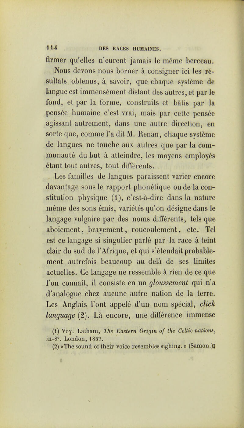 firraer qu'elles n'eurent jamais le même berceau. Nous devons nous borner à consigner ici les ré- sultats obtenus, à savoir, que chaque système de langue est immensément distant des autres, et par le fond, et par la forme, construits et bâtis par la pensée humaine c'est vrai, mais par cette pensée agissant autrement, dans une autre direction, en sorte que, comme l'a dit M. Renan, chaque système de langues ne touche aux autres que par la com- munauté du but à atteindre, les moyens employés étant tout autres, tout différents. Les familles de langues paraissent varier encore davantage sous le rapport phonétique ou de la con- stitution physique (1), c'est-à-dire dans la nature même des sons émis, variétés qu'on désigne dans le langage vulgaire par des noms différents, tels que aboiement, brayement, roucoulement, etc. Tel est ce langage si singulier parlé par la race à teint clair du sud de l'Afrique, et qui s'étendait probable- ment autrefois beaucoup au delà de ses hmites actuelles. Ce langage ne ressemble à rien de ce que l'on connaît, il consiste en un gloussement qui n'a d'analogue chez aucune autre nation de la terre. Les Anglais l'ont appelé d'un nom spécial, click language (2). Là encore, une différence immense (1) Voy. Lattiam, The Eastern Origin of the Celtic nations, in-8«. London, 1857. (2) «The Sound of their voice resemblessighing. » (Samon.)ï