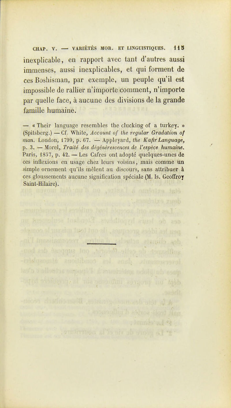 inexplicable, en rapport avec tant d'autres aussi immenses, aussi inexplicables, et qui forment de ces Boshisman, par exemple, un peuple qu'il est impossible de rallier n'importe comment, n'importe par quelle face, à aucune des divisions de la grande famille humaine. — « Their langiiage resembles the clucking of a turkey. » (Spitsberg.) —Cf. White, Account of the regular Gradation of man. London^ i799, p. 67. — Appleyard, the Kafir Language, p. 3. — Morel, Traité des dégénérescences de l'espèce humaine. Paris, 1837, p. 42. — Les Cafres ont adopté quelques-unes de ces inûexions en usage chez leurs voisins, mais comme un simple ornement qu'ils mêlent au discours, sans attribuer à ces gloussements aucune signification spéciale (M. Is. Geoffroy Saint-Hilaire).