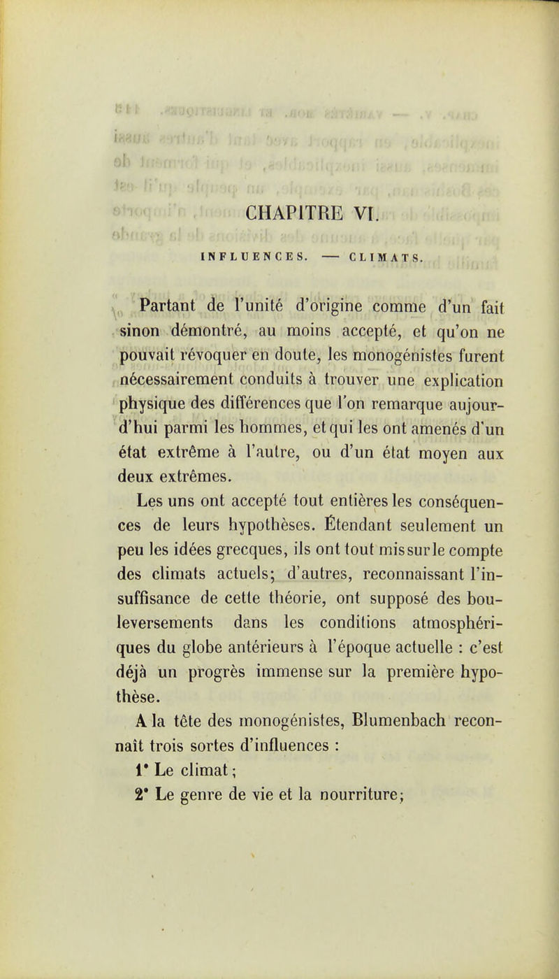 }1 f : i CHAPITRE VI. INFLUENCES. CLIMATS. Partant de l'unité d'origine comme d'un fait sinon démontré, au moins accepté, et qu'on ne pouvait révoquer en doute, les monogénistes furent nécessairement conduits à trouver une explication physique des différences que l'on remarque aujour- d'hui parmi les hommes, et qui les ont amenés d'un état extrême à l'autre, ou d'un état moyen aux deux extrêmes. Les uns ont accepté tout entières les conséquen- ces de leurs hypothèses. Étendant seulement un peu les idées grecques, ils ont tout missurle compte des climats actuels; d'autres, reconnaissant l'in- suffisance de cette théorie, ont supposé des bou- leversements dans les conditions atmosphéri- ques du globe antérieurs à l'époque actuelle : c'est déjà un progrès immense sur la première hypo- thèse. A la tête des monogénistes, Blumenbach recon- naît trois sortes d'influences : 1* Le climat ; 2' Le genre de vie et la nourriture;