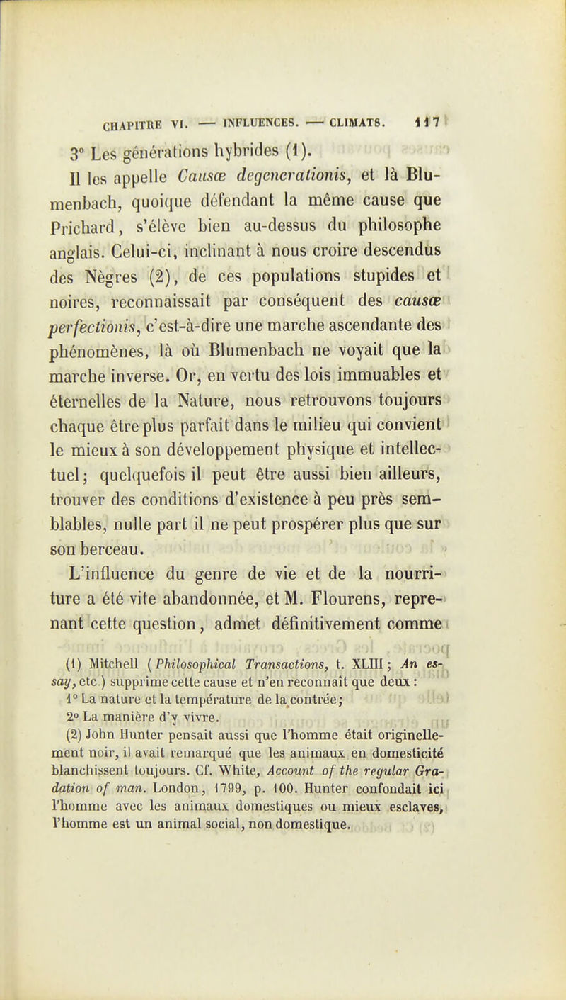 3° Les générations hybrides (1). > Il les appelle Causœ degenerationis, et là Biu- menbach, quoique défendant la même cause que Prichard, s'élève bien au-dessus du philosophe anglais. Celui-ci, inclinant à nous croire descendus des Nègres (2), de ces populations stupides et ' noires, reconnaissait par conséquent des causœ perfectionis, c'est-à-dire une marche ascendante des phénomènes, là où Blumenbach ne voyait que la marche inverse. Or, en vertu des lois immuables et éternelles de la Nature, nous retrouvons toujours chaque être plus parfait dans le milieu qui convient ' le mieux à son développement physique et intellec- tuel ; quelquefois il peut être aussi bien ailleurs, trouver des conditions d'existence à peu près sem- blables, nulle part il ne peut prospérer plus que sur son berceau. L'influence du genre de vie et de la nourri- ture a été vite abandonnée, et M. Flourens, repre- nant cette question, admet définitivement comme i )! ■•^••i-)oq (1) Mitchell {Philosophical Transactions, t. XLIII ; An es^^ say, etc.) supprime celte cause et n'en reconnaît que deux : 1° La nature et la température de la_contrée ; 2° La manière d'y vivre. (2) John Hunter pensait aussi que l'homme était originelle- ment noir, il avait remarqué que les animaux en domesticité blanchissent toujours. Cf. White, Account of the regular Gra- , dation of man. London, 1799, p. 100. Hunter confondait ici. l'homme avec les animaux domestiques ou mieux esclaves,; l'homme est un animal social, non domestique. A