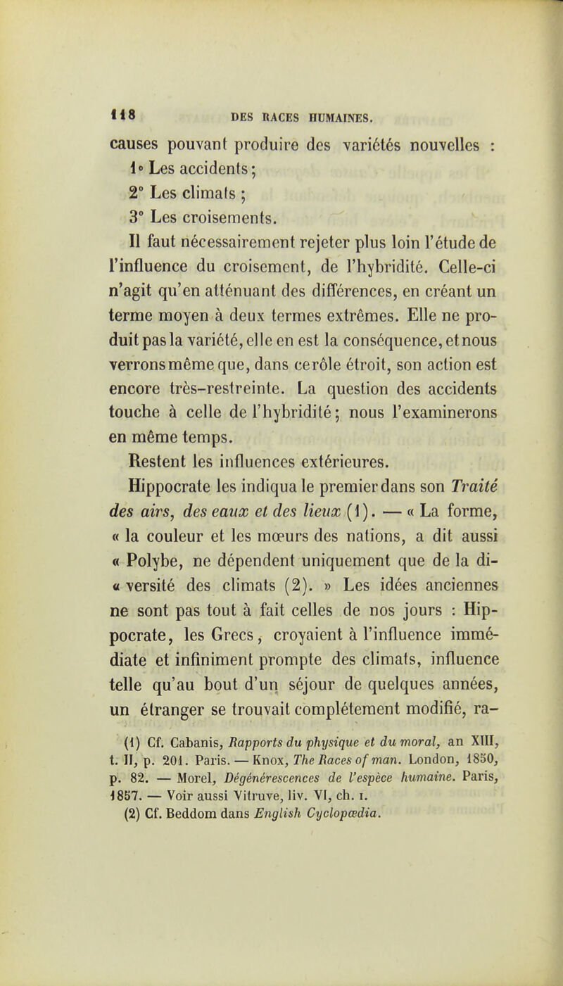 causes pouvant produire des variétés nouvelles : 1» Les accidents; 2° Les climats ; 3 Les croisements. Il faut nécessairement rejeter plus loin l'étude de l'influence du croisement, de l'hybridité. Celle-ci n'agit qu'en atténuant des différences, en créant un terme moyen à deux termes extrêmes. Elle ne pro- duit pas la variété, elle en est la conséquence, et nous verrons même que, dans ce rôle étroit, son action est encore très-restreinte. La question des accidents touche à celle de l'hybridité ; nous l'examinerons en même temps. Restent les influences extérieures. Hippocrate les indiqua le premier dans son Traité des airs, des eaux et des lieux ( 1 ). — « La forme, « la couleur et les mœurs des nations, a dit aussi « Polybe, ne dépendent uniquement que de la di- « versité des climats (2). » Les idées anciennes ne sont pas tout à fait celles de nos jours : Hip- pocrate, les Grecs, croyaient à l'influence immé- diate et infiniment prompte des climats, influence telle qu'au bout d'un séjour de quelques années, un étranger se trouvait complètement modifié, ra- {{) Cf. Cabanis, Rapports du physique et du moral, an XIII, t. II, p. 201. Paris.— Knox, r/ie/îaceso/'ma/i. London, 1850, p. 82. — Morel, Dégénérescences de l'espèce humaine. Paris, 1857. — Voir aussi Yilruve, liv. VI, ch. i.